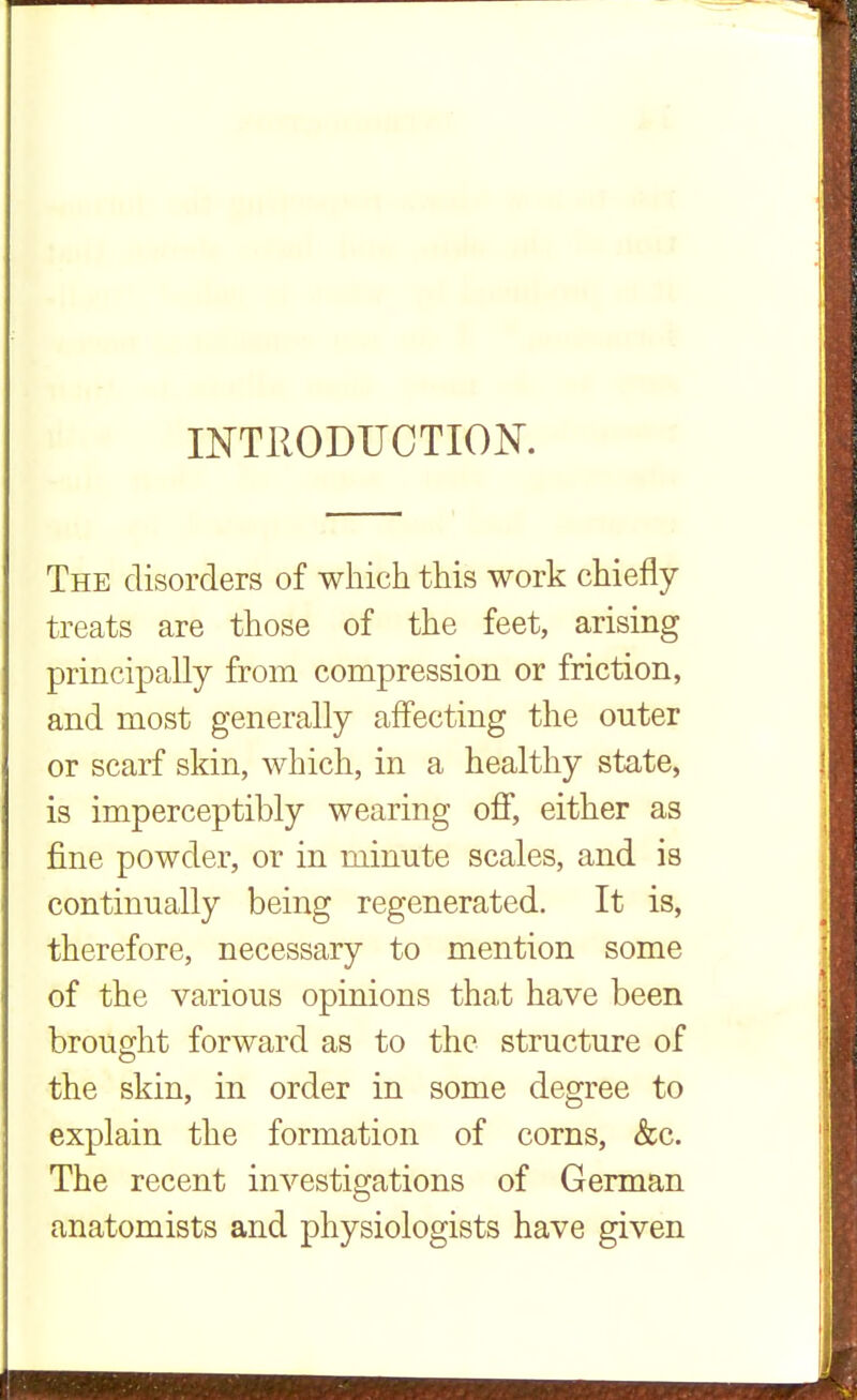 INTRODUCTION. The disorders of which this work chiefly treats are those of the feet, arising principally from compression or friction, and most generally affecting the outer or scarf skin, which, in a healthy state, is imperceptibly wearing off, either as fine powder, or in minute scales, and is continually being regenerated. It is, therefore, necessary to mention some of the various opinions that have been brought forward as to the structure of the skin, in order in some degree to explain the formation of corns, &c. The recent investigations of German anatomists and physiologists have given