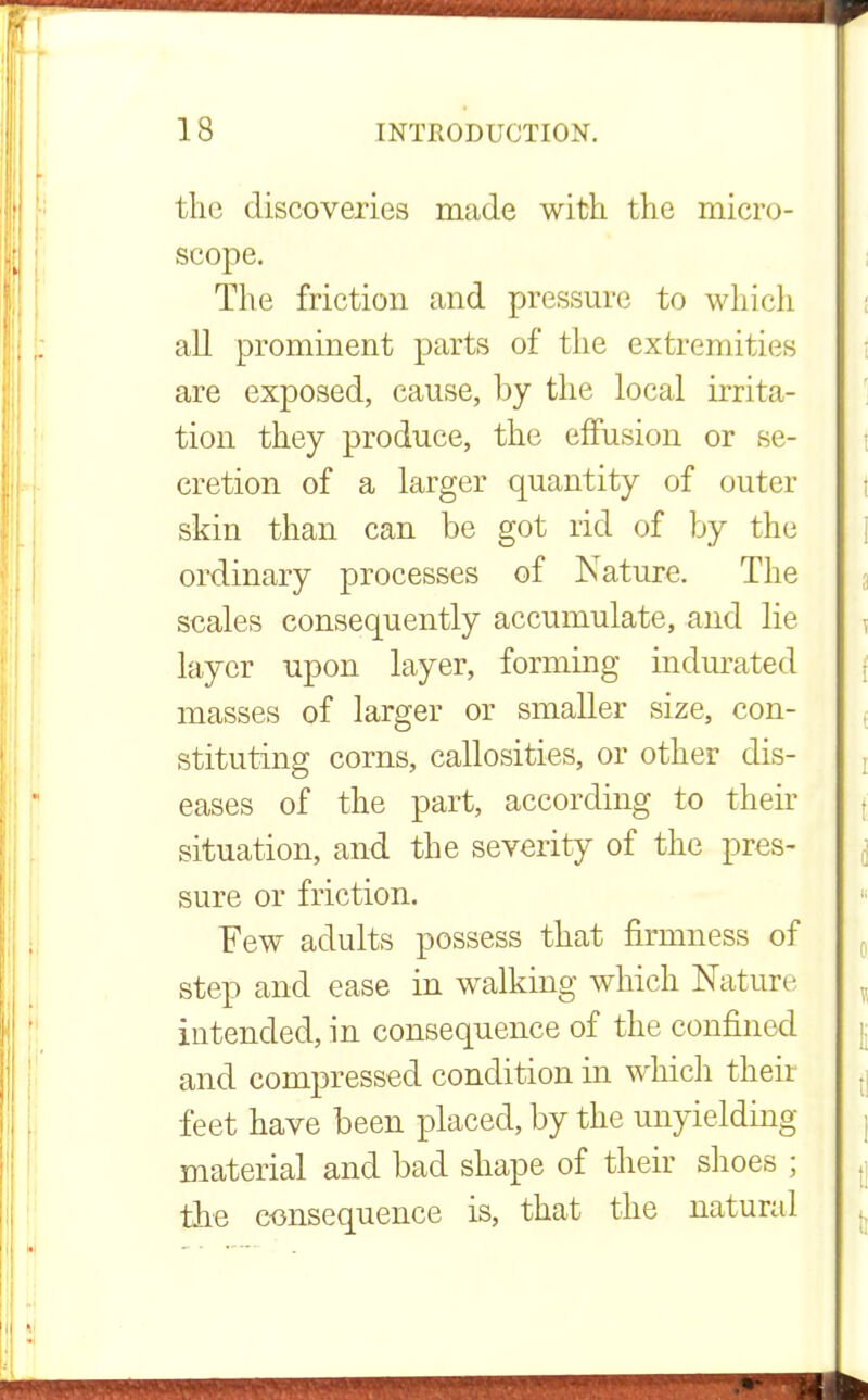 the discoveries made with the micro- scope. The friction and pressure to which all prominent parts of the extremities are exposed, cause, by the local irrita- tion they produce, the effusion or se- cretion of a larger quantity of outer skin than can be got rid of by the ordinary processes of Nature. The scales consequently accumulate, and lie layer upon layer, forming indurated masses of larger or smaller size, con- stituting corns, callosities, or other dis- eases of the part, according to their situation, and the severity of the pres- sure or friction. Few adults possess that firmness of step and ease in walking which Nature intended, in consequence of the confined and compressed condition in which their feet have been placed, by the unyielding material and bad shape of their shoes ; the consequence is, that the natural