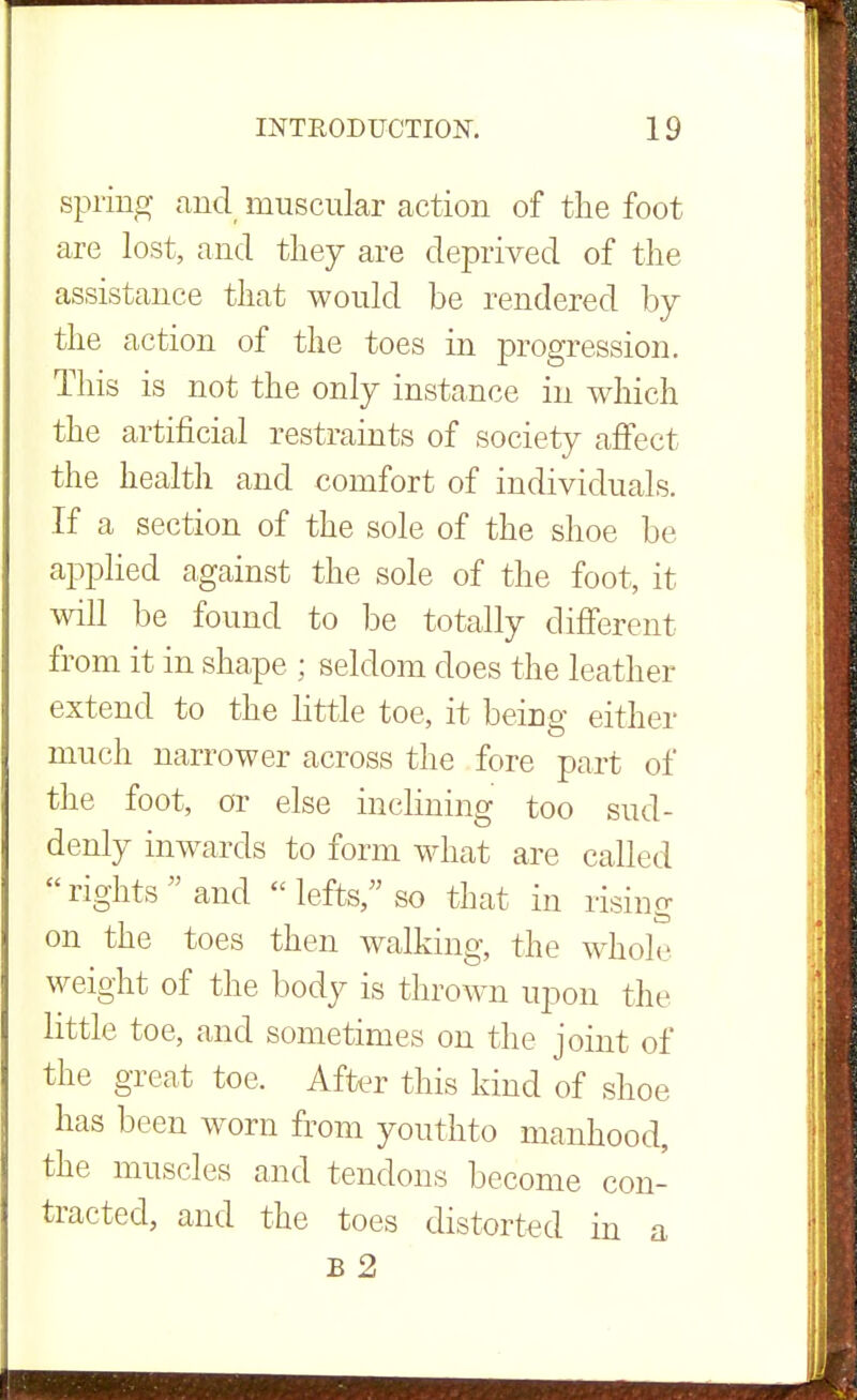 spring and muscular action of the foot are lost, and they are deprived of the assistance that would be rendered by the action of the toes in progression. This is not the only instance in which the artificial restraints of society affect the health and comfort of individuals. If a section of the sole of the shoe be applied against the sole of the foot, it will be found to be totally different from it in shape ; seldom does the leather extend to the little toe, it being either much narrower across the fore part of the foot, or else inclining too sud- denly inwards to form what are called rights and  lefts, so that in rising on the toes then walking, the whole weight of the body is thrown upon the little toe, and sometimes on the joint of the great toe, After this kind of shoe has been worn from youthto manhood, the muscles and tendons become con- tracted, and the toes distorted in a B 2