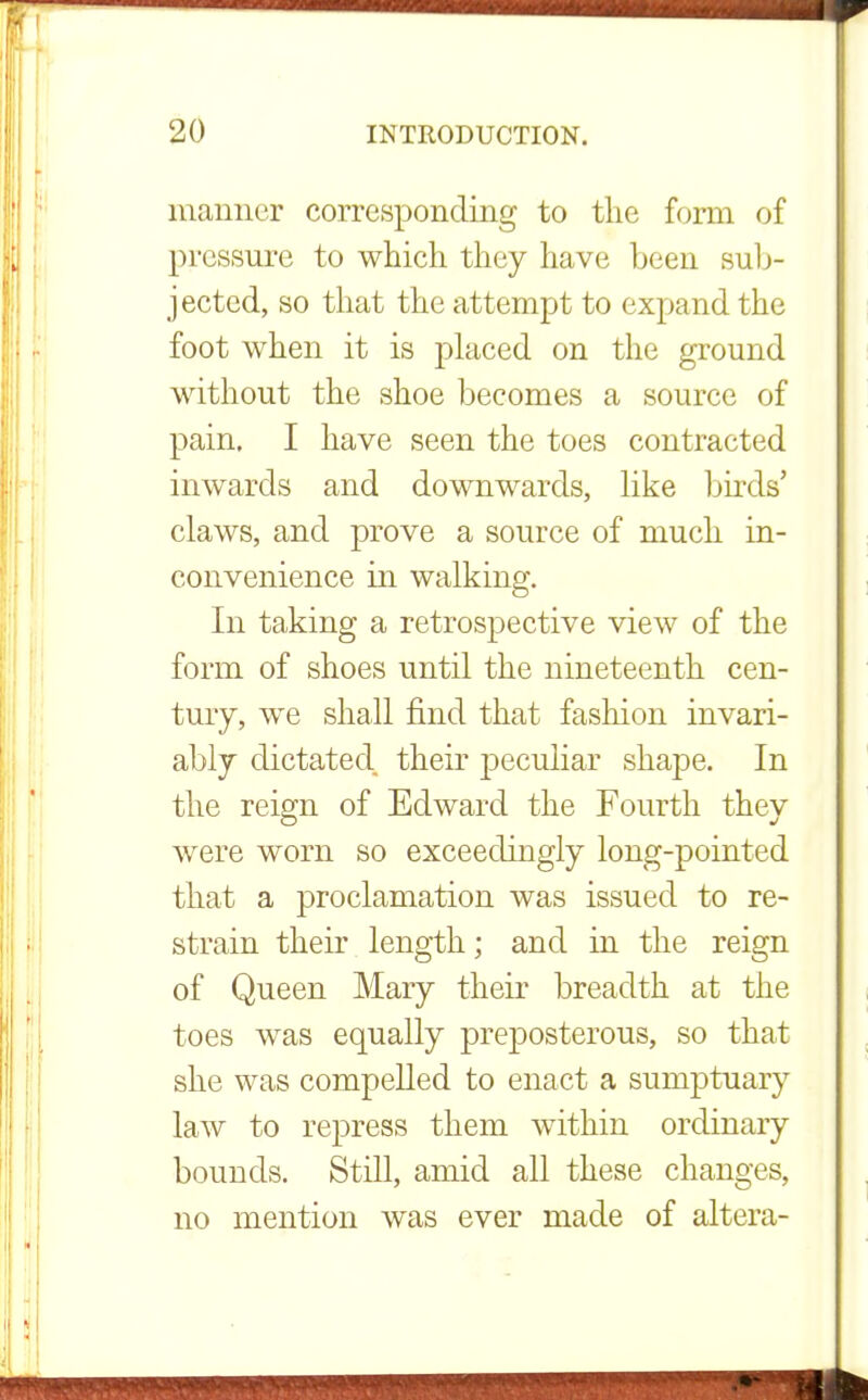 manner corresponding to the form of pressure to which they have been sub- jected, so that the attempt to expand the foot when it is placed on the ground without the shoe becomes a source of pain. I have seen the toes contracted inwards and downwards, like birds' claws, and prove a source of much in- convenience in walking. In taking a retrospective view of the form of shoes until the nineteenth cen- tury, we shall find that fashion invari- ably dictated their peculiar shape. In the reign of Edward the Fourth they were worn so exceedingly long-pointed that a proclamation was issued to re- strain their length; and in the reign of Queen Mary their breadth at the toes was equally prejDosterous, so that she was compelled to enact a sumptuary law to repress them within ordinary bounds. Still, amid all these changes, no mention was ever made of altera-