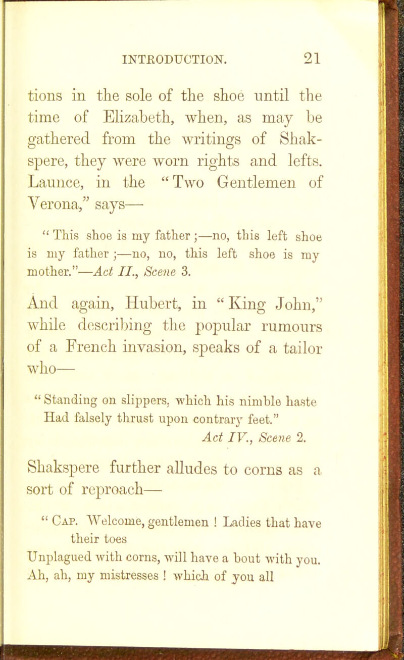 tions in the sole of the shoe until the time of Elizabeth, when, as may be gathered from the writings of Shak- spere, they were worn rights and lefts. Launce, in the Two Gentlemen of Verona, says—  This shoe is my father ;—no, this left shoe is my father ;—no, no, this left shoe is my mother.—Act II., Scene 3. And again, Hubert, in  King John, while describing the popular rumours of a French invasion, speaks of a tailor who—  Standing on slippers, which his nimble haste Had falsely thrust upon contrary feet. Act IV., Scene 2. Shakspere further alludes to corns as a sort of reproach—  Cap. Welcome, gentlemen ! Ladies that have their toes Unplagued with corns, will have a bout with you. Ah, ah, my mistresses ! which of you all