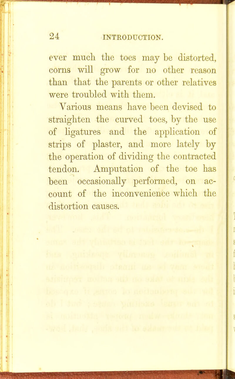 ever much the toes may be distorted, corns will grow for no other reason than that the parents or other relatives were troubled with them. Various means have been devised to straighten the curved toes, by the use of ligatures and the application of strips of plaster, and more lately by the operation of dividing the contracted tendon. Amputation of the toe has been occasionally performed, on ac- count of the inconvenience which the distortion causes.