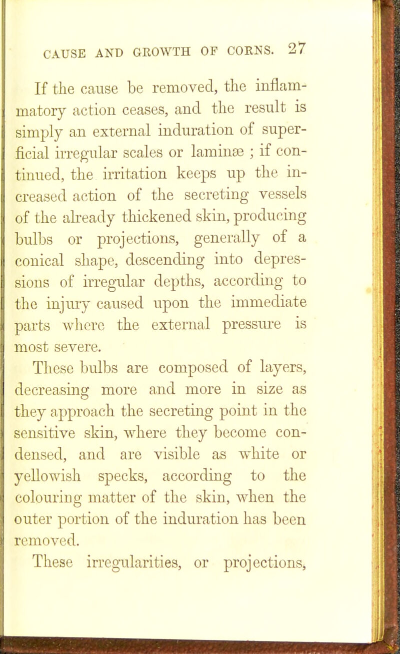 If the cause be removed, the inflam- matory action ceases, and the result is simply an external induration of super- ficial irregular scales or laminae ; if con- tinued, the irritation keeps up the in- creased action of the secreting vessels of the already thickened skin, producing bulbs or projections, generally of a conical shape, descending into depres- sions of irregular depths, according to the injury caused upon the immediate parts where the external pressure is most severe. These bulbs are composed of layers, decreasing more and more in size as they approach the secreting point in the sensitive skin, where they become con- densed, and are visible as white or yellowish specks, according to the colouring matter of the skin, when the outer portion of the induration has been removed. These irregularities, or projections,