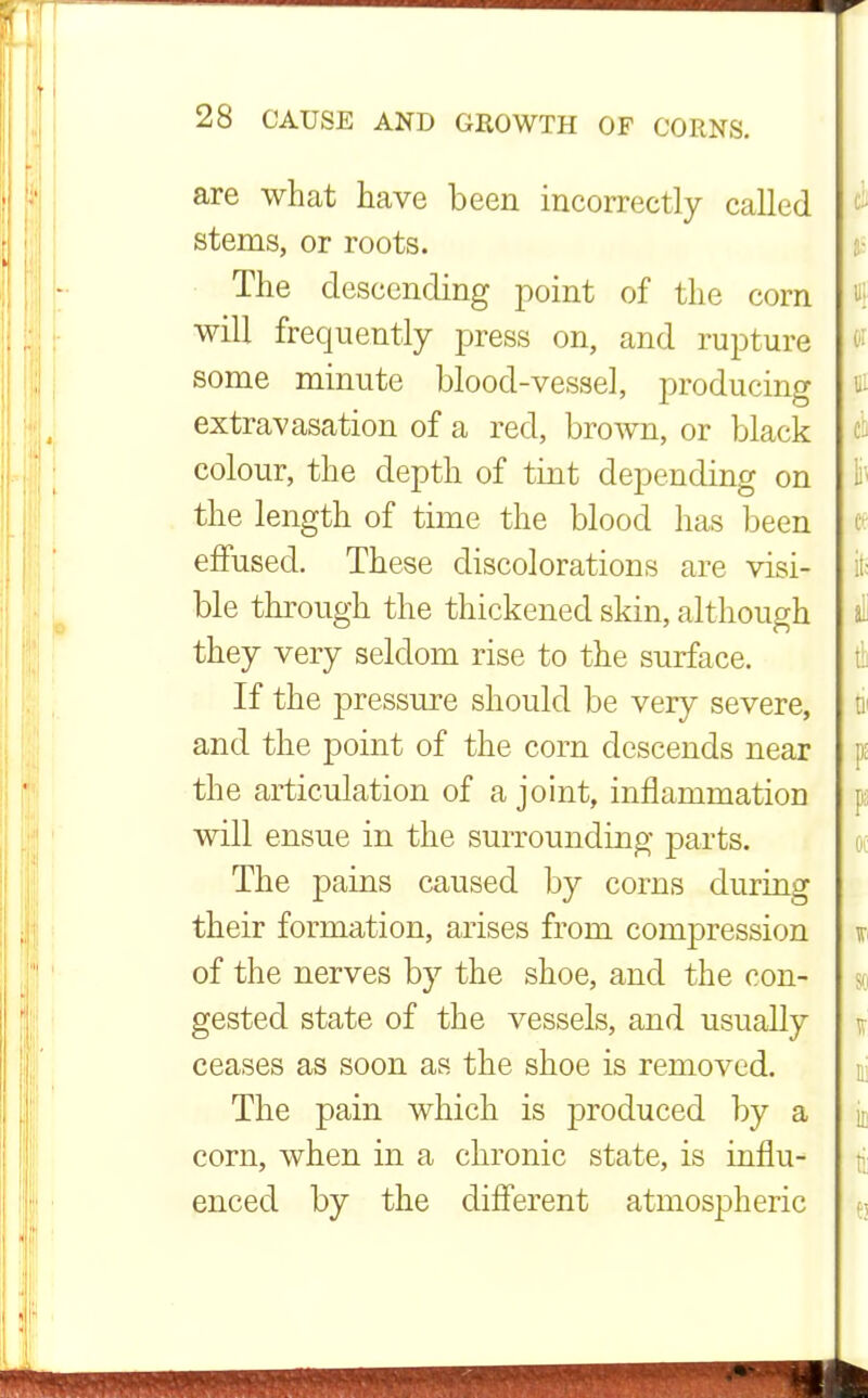 are what have been incorrectly called stems, or roots. The descending point of the corn will frequently press on, and rupture some minute blood-vessel, producing extravasation of a red, brown, or black colour, the depth of tint depending on the length of time the blood has been effused. These discolorations are visi- ble through the thickened skin, although they very seldom rise to the surface. If the pressure should be very severe, and the point of the corn descends near the articulation of a joint, inflammation will ensue in the surrounding parts. The pains caused by corns during their formation, arises from compression of the nerves by the shoe, and the con- gested state of the vessels, and usually ceases as soon as the shoe is removed. The pain which is j>roduced by a corn, when in a chronic state, is influ- enced by the different atmospheric J