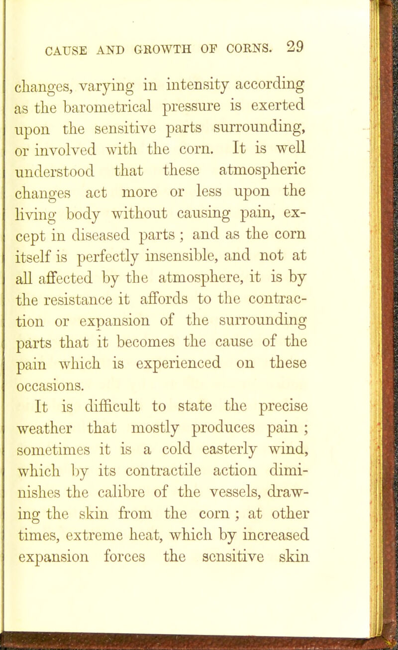changes, varying in intensity according as the barometrical pressure is exerted upon the sensitive parts surrounding, or involved with the corn. It is well understood that these atmospheric changes act more or less upon the living body without causing pain, ex- cept in diseased parts ; and as the corn itself is perfectly insensible, and not at all affected by the atmosphere, it is by the resistance it affords to the contrac- tion or expansion of the surrounding parts that it becomes the cause of the pain which is experienced on these occasions. It is difficult to state the precise weather that mostly produces pain; sometimes it is a cold easterly wind, which by its contractile action dimi- nishes the calibre of the vessels, draw- ing the skin from the corn ; at other times, extreme heat, which by increased expansion forces the sensitive skin