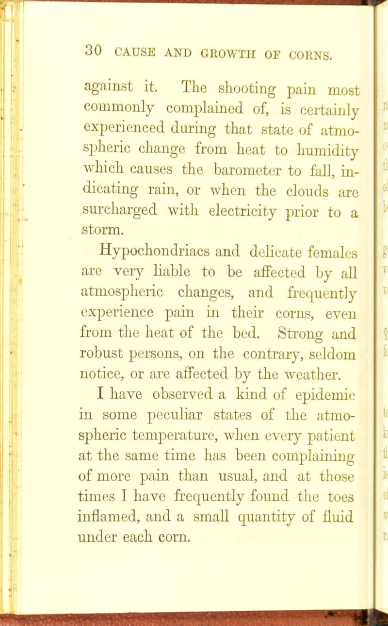against it. The shooting pain most commonly complained of, is certainly experienced during that state of atmo- spheric change from heat to humidity which causes the barometer to fall, in- dicating rain, or when the clouds are surcharged with electricity prior to a storm. Hypochondriacs and delicate females are very liable to be affected by all atmospheric changes, and frequently experience pain in their corns, even from the heat of the bed. Strong and robust persons, on the contrary, seldom notice, or are affected by the weather. I have observed a kind of epidemic in some peculiar states of the atmo- spheric temperature, when every patient at the same time has been complaining of more pain than usual, and at those times I have frequently found the toes inflamed, and a small quantity of fluid under each corn.