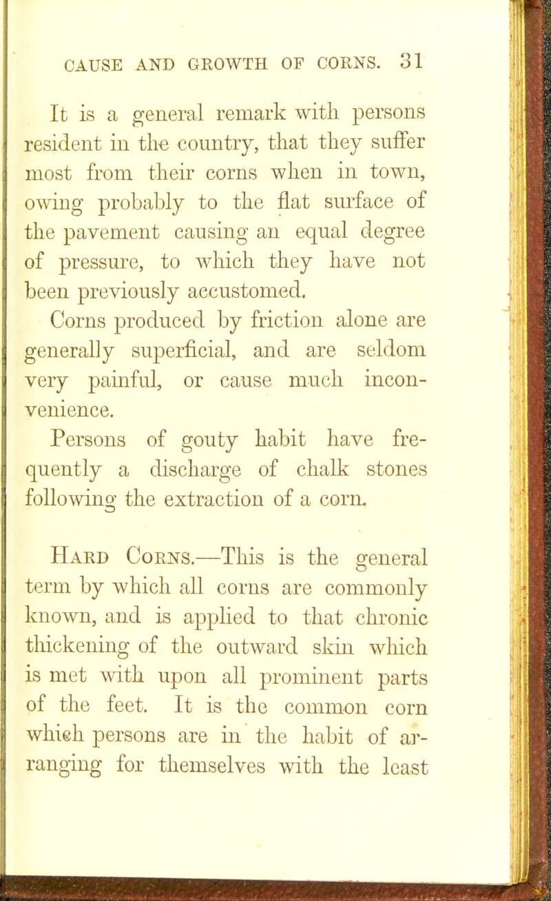 It is a general remark with persons resident in the country, that they suffer most from their corns when in town, owing probably to the flat surface of the pavement causing an equal degree of pressure, to which they have not been previously accustomed. Corns produced by friction alone are generally superficial, and are seldom very painful, or cause much incon- venience. Persons of gouty habit have fre- quently a discharge of chalk stones following the extraction of a corn. Hard Corns.—This is the general term by which all corns are commonly known, and is applied to that chronic thickening of the outward skin which is met with upon all prominent parts of the feet. It is the common corn which persons are in the habit of ar- ranging for themselves with the least