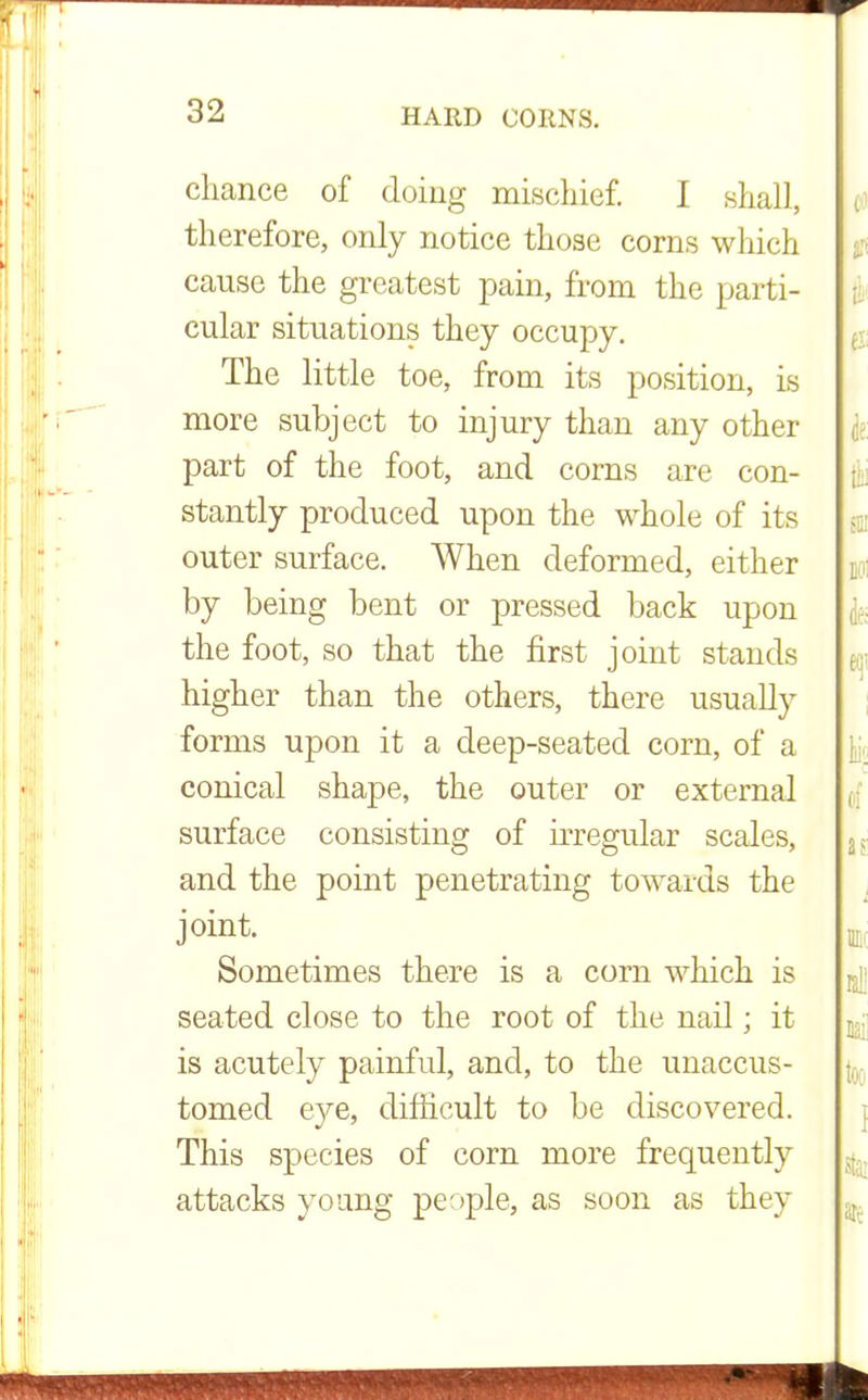 chance of doing mischief. I shall, therefore, only notice those corns winch cause the greatest pain, from the parti- cular situations they occupy. The little toe, from its position, is more subject to injury than any other part of the foot, and corns are con- stantly produced upon the whole of its outer surface. When deformed, either by being bent or pressed back upon the foot, so that the first joint stands higher than the others, there usually forms upon it a deep-seated corn, of a conical shape, the outer or external surface consisting of irregular scales, and the point penetrating towards the joint. Sometimes there is a corn which is seated close to the root of the nail; it is acutely painful, and, to the unaccus- tomed eye, difficult to be discovered. This species of corn more frequently attacks young people, as soon as they