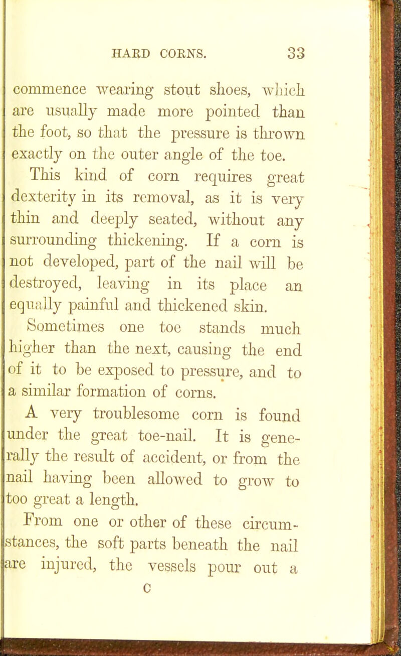 commence wearing stout shoes, which are usually made more pointed than the foot, so that the pressure is thrown exactly on the outer angle of the toe. This kind of corn requires great dexterity in its removal, as it is very thin and deeply seated, without any surrounding thickening. If a corn is not developed, part of the nail will be destroyed, leaving in its place an equally painful and thickened skin. Sometimes one toe stands much higher than the next, causing the end of it to be exposed to pressure, and to a similar formation of corns. A very troublesome corn is found under the great toe-nail. It is gene- rally the result of accident, or from the nail having been allowed to grow to too great a length. From one or other of these circum- stances, the soft parts beneath the nail are injured, the vessels pour out a c