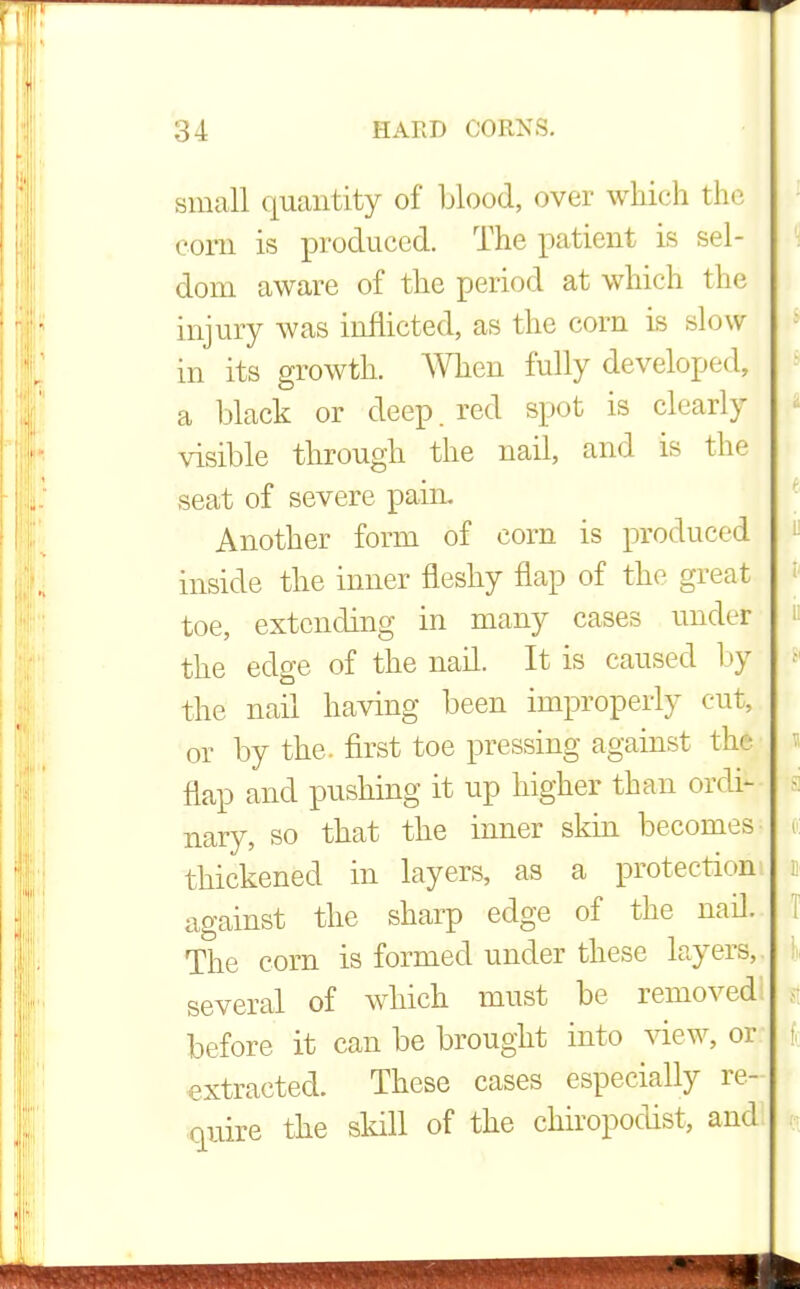 small quantity of blood, over which the com is produced. The patient is sel- dom aware of the period at which the injury was inflicted, as the corn is slow in its growth. When fully developed, a black or deep, red spot is clearly visible through the nail, and is the seat of severe pain. Another form of com is produced inside the inner fleshy flap of the great toe, extending in many cases under the edge of the nail. It is caused by the nail having been improperly cut, or by the. first toe pressing against t flap and pushing it up higher than ordi- nary, so that the inner skin becomes thickened in layers, as a protection against the sharp edge of the nail. The corn is formed under these layers, several of which must be removed before it can be brought into view, or extracted. These cases especially re- quire the skill of the chiropodist, ami