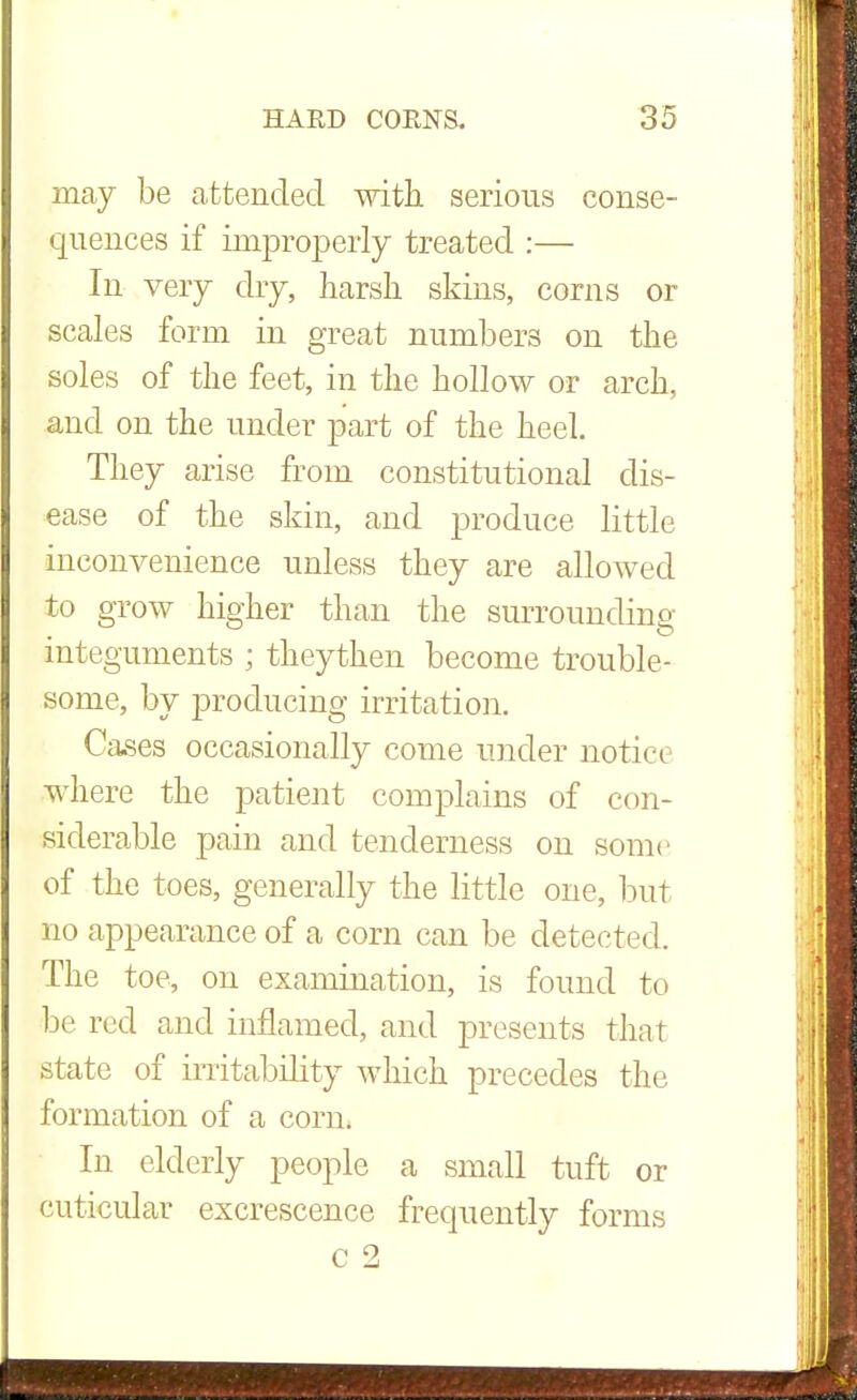 may be attended with serious conse- quences if improperly treated :— In very dry, harsh skins, corns or scales form in great numbers on the soles of the feet, in the hollow or arch, and on the under part of the heel. They arise from constitutional dis- ease of the skin, and produce little inconvenience unless they are allowed to grow higher than the surrounding- integuments ; theythen become trouble- some, by producing irritation. Cases occasionally come under notice where the patient complains of con- siderable pain and tenderness on some of the toes, generally the little one, but no appearance of a corn can be detected. The toe, on examination, is found to be red and inflamed, and presents that state of irritability which precedes the formation of a corn. In elderly people a small tuft or cuticular excrescence frequently forms