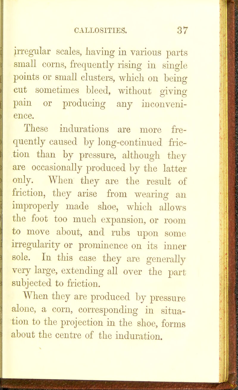 irregular scales, having in various parts small corns, frequently rising in single, points or small clusters, which on being cut sometimes bleed, without oiving pain or producing any inconveni- ence. These indurations are more fre- quently caused by long-continued fric- tion than by pressure, although they are occasionally produced by the latter only. When they are the result of friction, they arise from wearing an improperly made shoe, which allows the foot too much expansion, or room to move about, and rubs upon some irregularity or prominence on its inner sole. In this case they are generally very large, extending all over the part subjected to friction. When they are produced by pressure alone, a corn, corresponding in situa- tion to the projection in the shoe, forms about the centre of the induration.