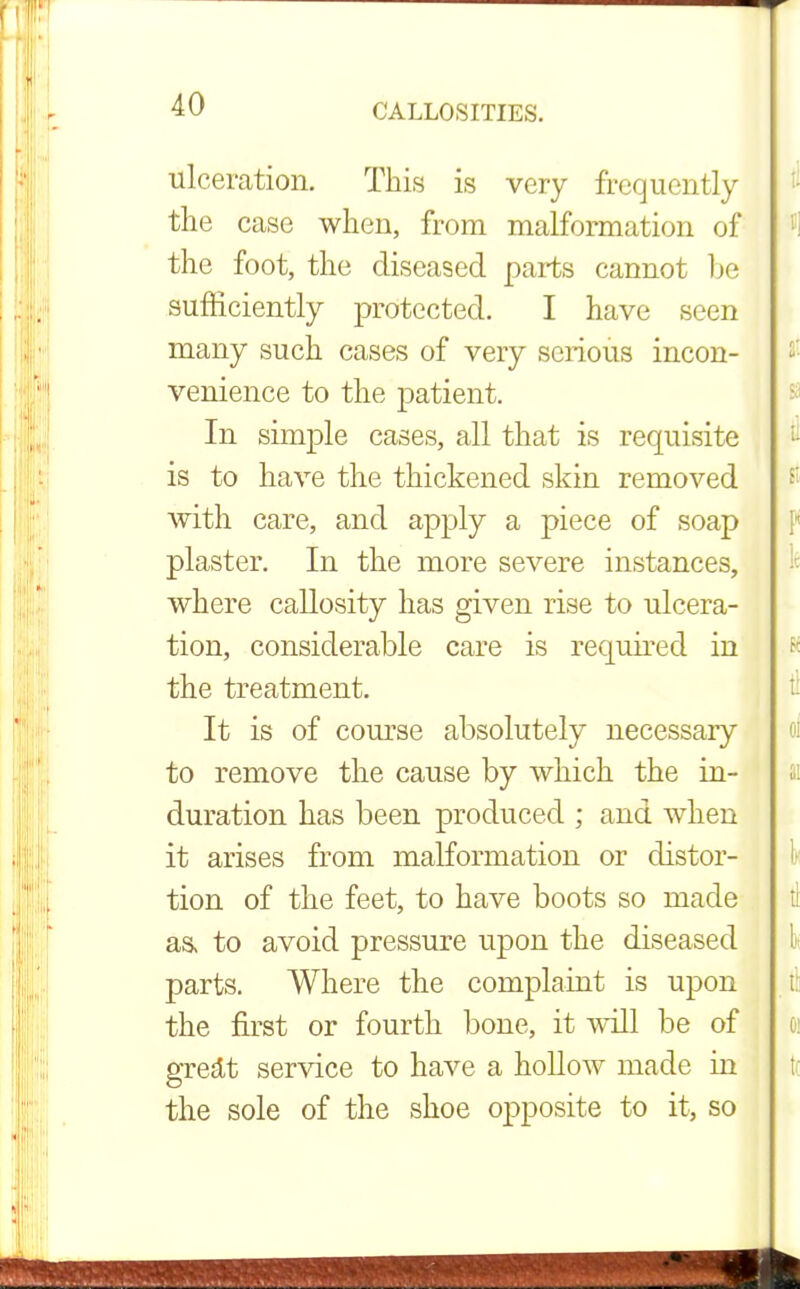ulceration. This is very frequently the case when, from malformation of the foot, the diseased parts cannot be sufficiently protected. I have seen many such cases of very serious incon- venience to the patient. In simple cases, all that is requisite is to have the thickened skin removed with care, and apply a piece of soap plaster. In the more severe instances, where callosity has given rise to ulcera- tion, considerable care is required in the treatment. It is of course absolutely necessary to remove the cause by which the in- duration has been produced ; and when it arises from malformation or distor- tion of the feet, to have boots so made as> to avoid pressure upon the diseased parts. Where the complaint is upon the first or fourth bone, it will be of gredt service to have a hollow made in the sole of the shoe opposite to it, so