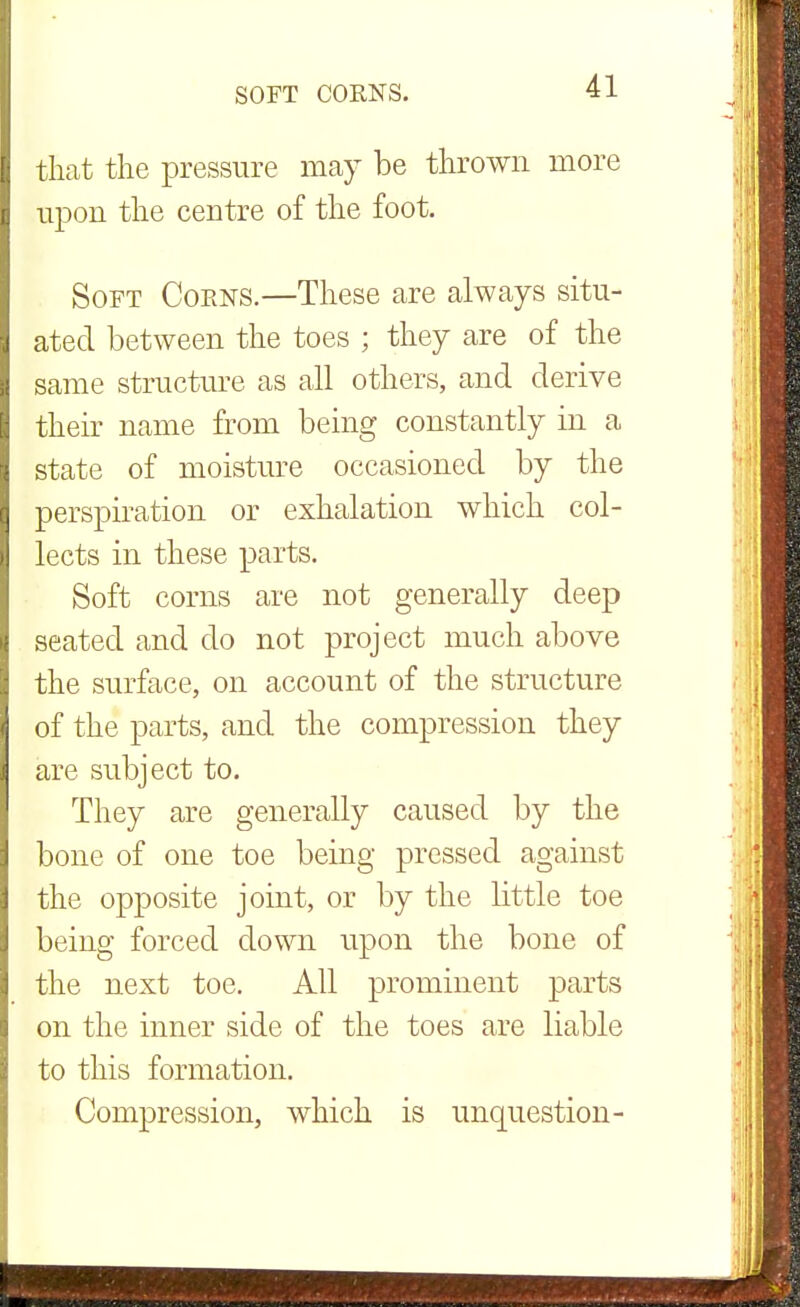 that the pressure may be thrown more upon the centre of the foot. Soft Corns.—These are always situ- ated between the toes ; they are of the same structure as all others, and derive their name from being constantly in a state of moisture occasioned by the perspiration or exhalation which col- lects in these parts. Soft corns are not generally deep seated and do not project much above the surface, on account of the structure of the parts, and the compression they are subject to. They are generally caused by the bone of one toe being pressed against the opposite joint, or by the little toe being forced down upon the bone of the next toe. All prominent parts on the inner side of the toes are liable to this formation. Compression, which is unquestion-