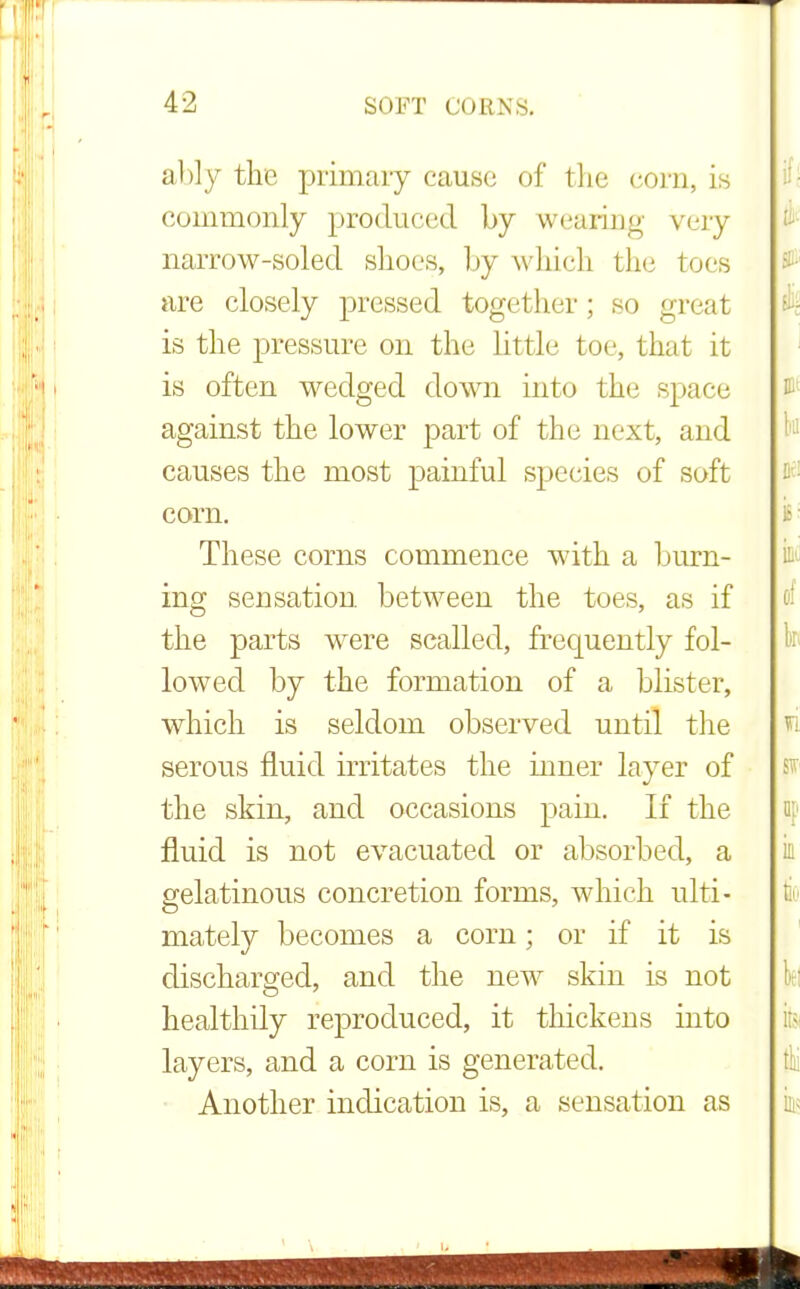 ably the primary cause of the corn, is commonly produced by wearing very narrow-soled shoes, by which the toes are closely pressed together; so great is the pressure on the little toe, that it is often wedged down into the space against the lower part of the next, and causes the most painful species of soft corn. These corns commence with a burn- ing sensation between the toes, as if the parts were scalled, frequently fol- lowed by the formation of a blister, which is seldom observed until the serous fluid irritates the inner layer of the skin, and occasions pain. If the fluid is not evacuated or absorbed, a gelatinous concretion forms, which ulti- mately becomes a corn; or if it is discharged, and the new skin is not healthily reproduced, it thickens into layers, and a com is generated. Another indication is, a sensation as