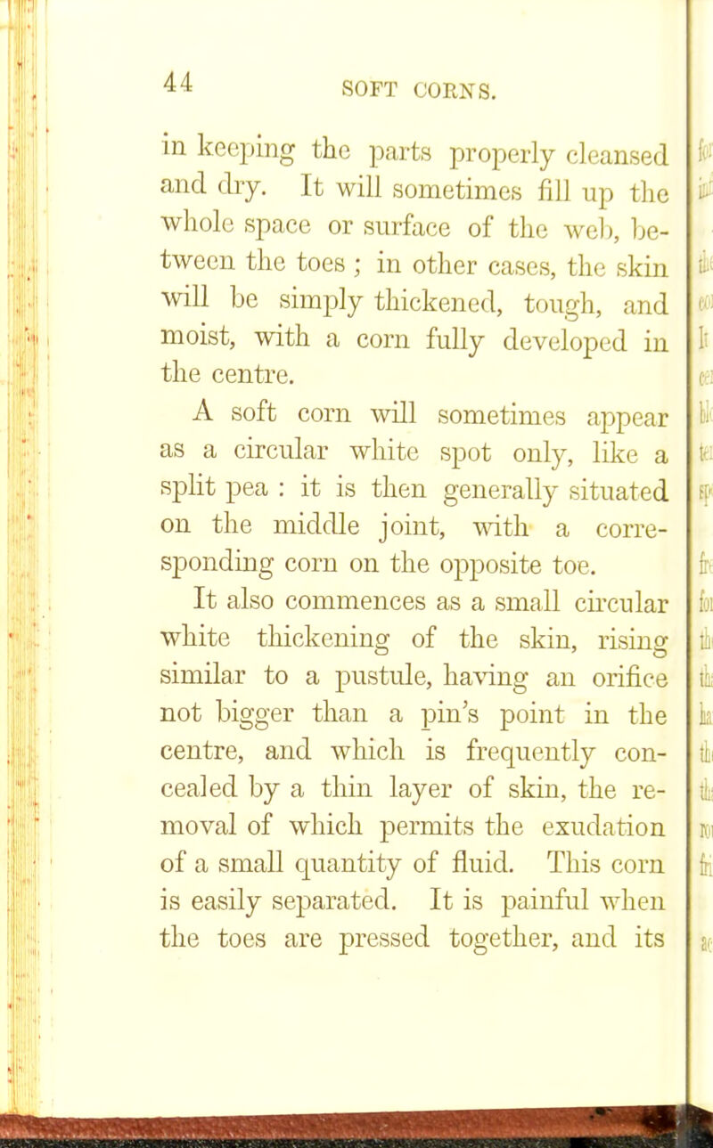 in keeping the parts properly cleansed and dry. It will sometimes fill up the whole space or surface of the web, be- tween the toes ; in other cases, the skin will be simply thickened, tough, and moist, with a corn fully developed in the centre. A soft corn will sometimes appear as a circular white spot only, like a split pea : it is then generally situated on the middle joint, with a corre- sponding corn on the opposite toe. It also commences as a small circular white thickening of the skin, rising similar to a pustule, having an orifice not bigger than a pin's point in the centre, and which is frequently con- cealed by a thin layer of skin, the re- moval of which permits the exudation of a small quantity of fluid. This com is easily separated. It is painful when the toes are pressed together, and its
