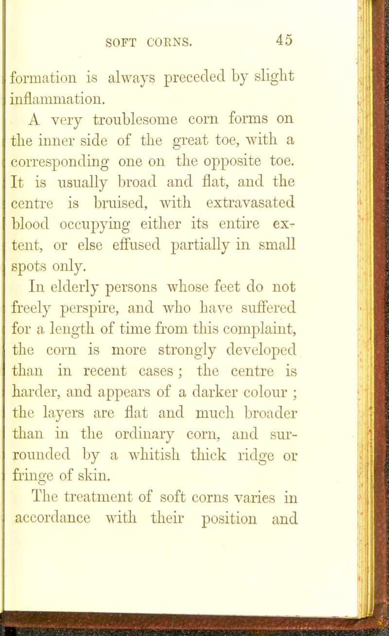 formation is always preceded by slight inflammation. A very troublesome corn forms on the inner side of the great toe, with a corresponding one on the opposite toe. It is usually broad and flat, and the centre is bruised, with extravasated blood occupying either its entire ex^- tent, or else effused partially in small spots only. In elderly persons whose feet do not freely perspire, and who have suffered for a length of time from this complaint, the corn is more strongly developed than in recent cases; the centre is harder, and appears of a darker colour ; the layers are flat and much broader than in the ordinary corn, and sur- rounded by a whitish thick ridge or fringe of skin. The treatment of soft corns varies in accordance with their position and