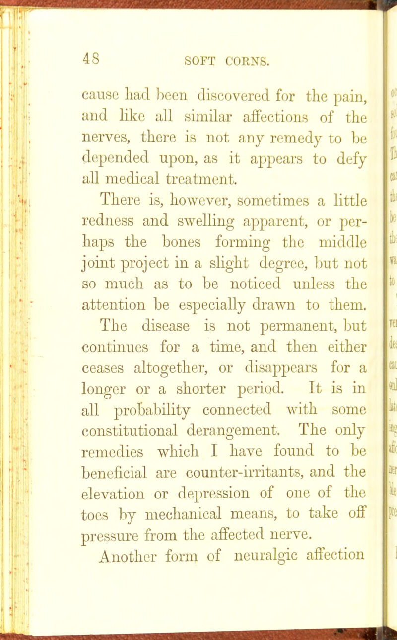 cause had been discovered for the pain, and like all similar affections of the nerves, there is not any remedy to be depended upon, as it appears to defy all medical treatment. There is, however, sometimes a little redness and swelling apparent, or per- haps the bones forming the middle joint project in a slight degree, but not so much as to be noticed unless the attention be especially drawn to them. The disease is not permanent, but continues for a time, and then either ceases altogether, or disappears for a longer or a shorter period. It is in all probability connected with some constitutional derangement. The only remedies which I have found to be beneficial are counter-irritants, and the elevation or depression of one of the toes by mechanical means, to take off pressure from the affected nerve. Another form of neuralgic affection