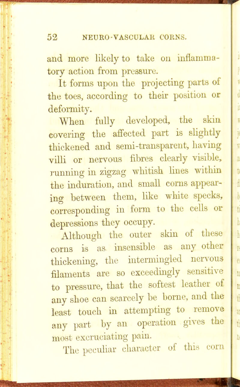 and more likely to take on inflamma- tory action from pressure. It forms upon the projecting parts of the toes, according to their position or deformity. When fully developed, the skin covering the affected part is slightly thickened and semi-transparent, having villi or nervous fibres clearly visible, running in zigzag whitish lines within the induration, and small corns appear- ing between them, like white specks, corresponding in form to the cells or depressions they occupy. Although the outer skin of these corns is as insensible as any other thickening, the intermingled nervous filaments are so exceedingly sensitive to pressure, that the softest leather of any shoe can scarcely be borne, and the least touch in attempting to remove any part by an operation gives the most excruciating pain. The peculiar character of this corn