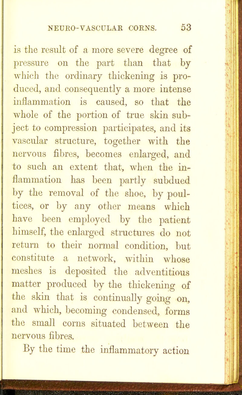 is the result of a more severe degree of pressure on the part than that by which the ordinary thickening is pro- duced, and consequently a more intense inflammation is caused, so that the whole of the portion of true skin sub- ject to compression participates, and its vascular structure, together with the nervous fibres, becomes enlarged, and to such an extent that, when the in- flammation has been partly subdued by the removal of the shoe, by poul- tices, or by any other means which have been employed by the patient himself, the enlarged structures do not return to their normal condition, but constitute a network, within whose meshes is deposited the adventitious matter produced by the thickening of the skin that is continually going on, and which, becoming condensed, forms the small corns situated between the nervous fibres. By the time the inflammatory action