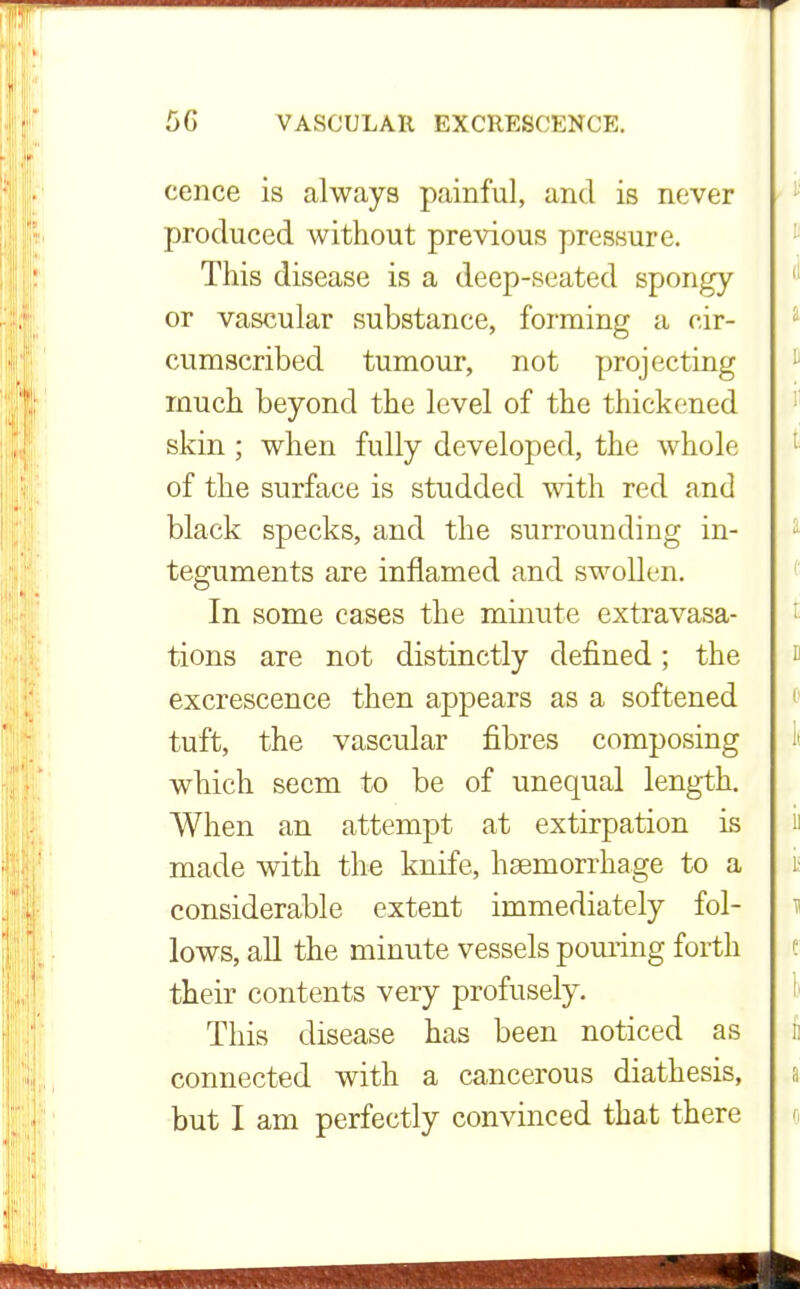 cence is always painful, and is never produced without previous pressure. This disease is a deep-seated spongy or vascular substance, forming a cir- cumscribed tumour, not projecting much beyond the level of the thickened skin ; when fully developed, the whole of the surface is studded with red and black specks, and the surrounding in- teguments are inflamed and swollen. In some cases the minute extravasa- tions are not distinctly defined; the excrescence then appears as a softened tuft, the vascular fibres composing which seem to be of unequal length. When an attempt at extirpation is made with the knife, haemorrhage to a considerable extent immediately fol- lows, all the minute vessels pouring forth their contents very profusely. This disease has been noticed as connected with a cancerous diathesis, but I am perfectly convinced that there