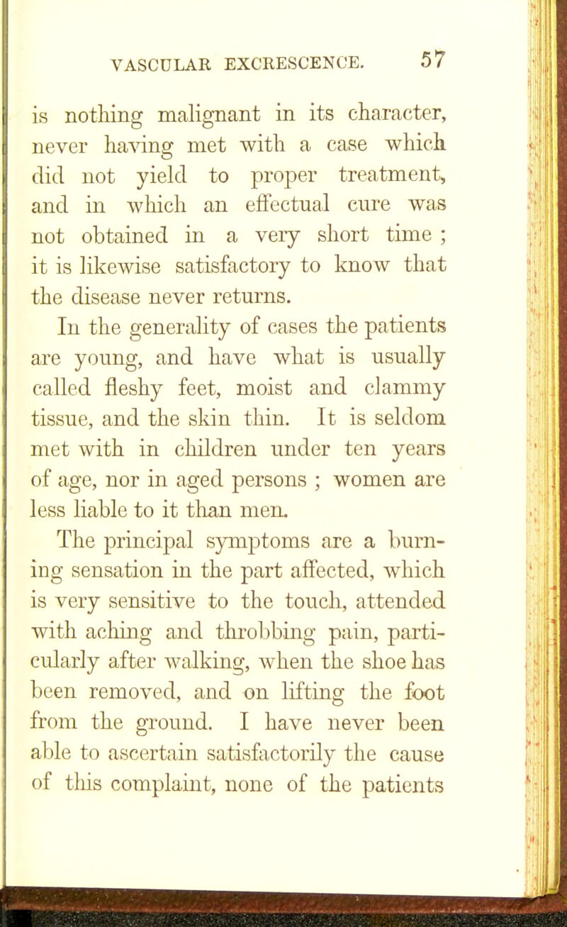 is nothing malignant in its character, never having met with a case which did not yield to proper treatment, and in which an effectual cure was not obtained in a very short time ; it is likewise satisfactory to know that the disease never returns. In the generality of cases the patients are young, and have what is usually called fleshy feet, moist and clammy tissue, and the skin thin. It is seldom met with in children under ten years of age, nor in aged persons ; women are less liable to it than men. The principal symptoms are a burn- ing sensation in the part affected, which is very sensitive to the touch, attended with aching and throbbing pain, parti- cularly after walking, when the shoe has been removed, and on lifting the foot from the ground. I have never been able to ascertain satisfactorily the cause of this complaint, none of the patients