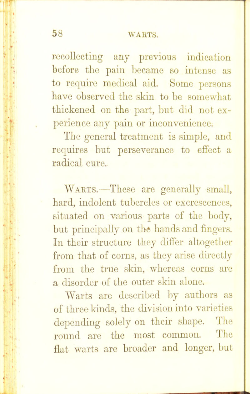 recollecting any previous indication before the pain became so intense as to require medical aid. Some persons have observed the skin to be somewhat thickened on the part, but did not ex- perience any pain or inconvenience; The general treatment is simple, and requires but perseverance to effect a radical cure. Wauts.—These are generally small, hard, indolent tubercles or excrescences, situated on various parts of the body, but principally on the hands and fingers. In their structure they differ altogether from that of corns, as they arise directly from the true skin, whereas corns are a disorder of the outer skin alone. Warts are described by authors as of three kinds, the division into varieties depending solely on their shape. The round are the most common. The flat warts are broader and longer, but