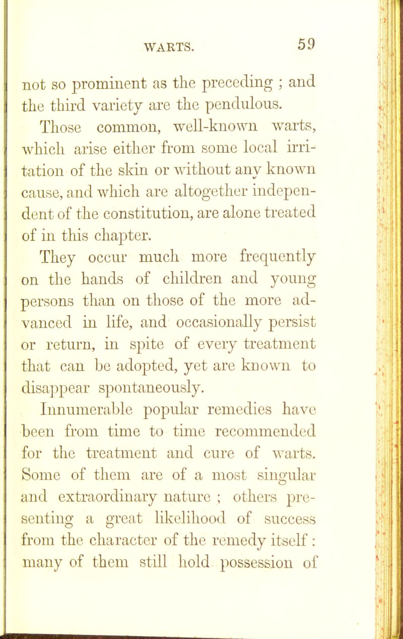 not so prominent as the preceding ; and the third variety are the pendulous. Those common, well-known warts, which arise either from some local irri- tation of the skin or without any known cause, and which are altogether indepen- dent of the constitution, are alone treated of in this chapter. They occur much more frequently on the hands of children and young persons than on those of the more ad- vanced in life, and occasionally persist or return, in spite of every treatment that can be adopted, yet are known to disappear spontaneously. Innumerable popular remedies have been from time to time recommended for the treatment and cure of warts. Some of them are of a most singular and extraordinary nature ; others pre- senting a great likelihood of success from the character of the remedy itself : many of them still hold possession of
