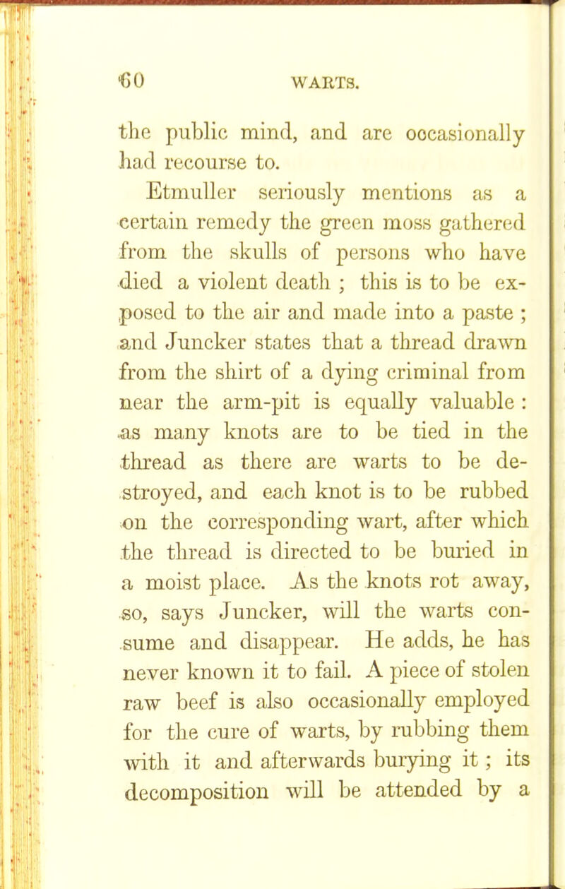 the public mind, and are occasionally had recourse to. Etmuller seriously mentions as a certain remedy the green moss gathered from the skulls of persons who have died a violent death ; this is to be ex- posed to the air and made into a paste ; and Juncker states that a thread drawn from the shirt of a dying criminal from near the arm-pit is equally valuable : >as many knots are to be tied in the thread as there are warts to be de- stroyed, and each knot is to be rubbed on the corresponding wart, after which the thread is directed to be buried in a moist place. As the knots rot away, so, says Juncker, will the warts con- sume and disappear. He adds, he has never known it to fail. A piece of stolen raw beef is also occasionally employed for the cure of warts, by rubbing them with it and afterwards burying it; its decomposition will be attended by a