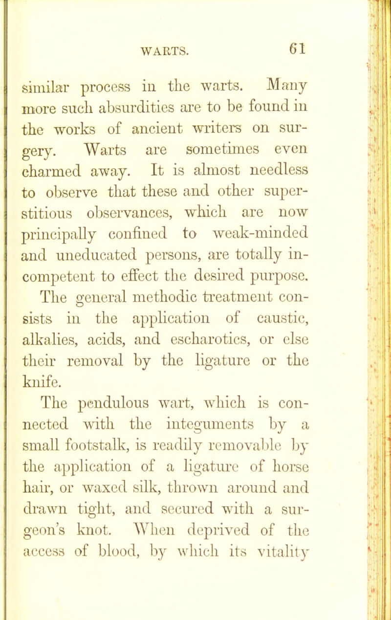 similar process in the warts. Many more such absurdities are to be found in the works of ancient writers on sur- gery. Warts are sometimes even charmed away. It is almost needless to observe that these and other super- stitious observances, which are now principally confined to weak-minded and uneducated persons, are totally in- competent to effect the desired purpose. The general methodic treatment con- sists in the application of caustic, alkalies, acids, and escharotics, or else their removal by the ligature or the knife. The pendulous wart, which is con- nected with the integuments by a small footstalk, is readily removable by the application of a ligature of horse hair, or waxed silk, thrown around and drawn tight, and secured with a sur- geon's knot. When deprived of the access of blood, by which its vitality