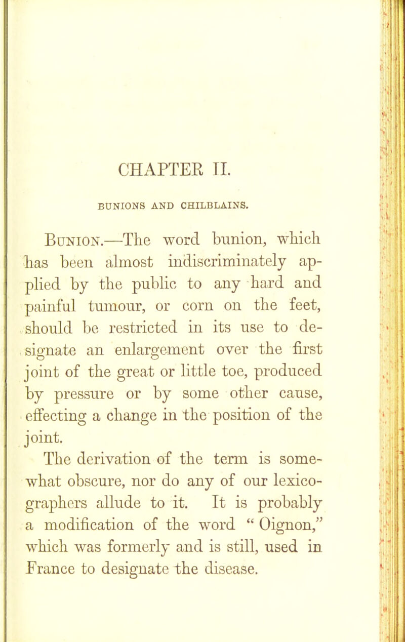 CHAPTER II. BUNIONS AND CHILBLAINS. Bunion.—The word bunion, which has been almost indiscriminately ap- plied by the public to any hard and painful tumour, or corn on the feet, should be restricted in its use to de- signate an enlargement over the first joint of the great or little toe, produced by pressure or by some other cause, effecting a change in the position of the joint. The derivation of the term is some- what obscure, nor do any of our lexico- graphers allude to it. It is probably a modification of the word  Oignon, which was formerly and is still, used in France to designate the disease.