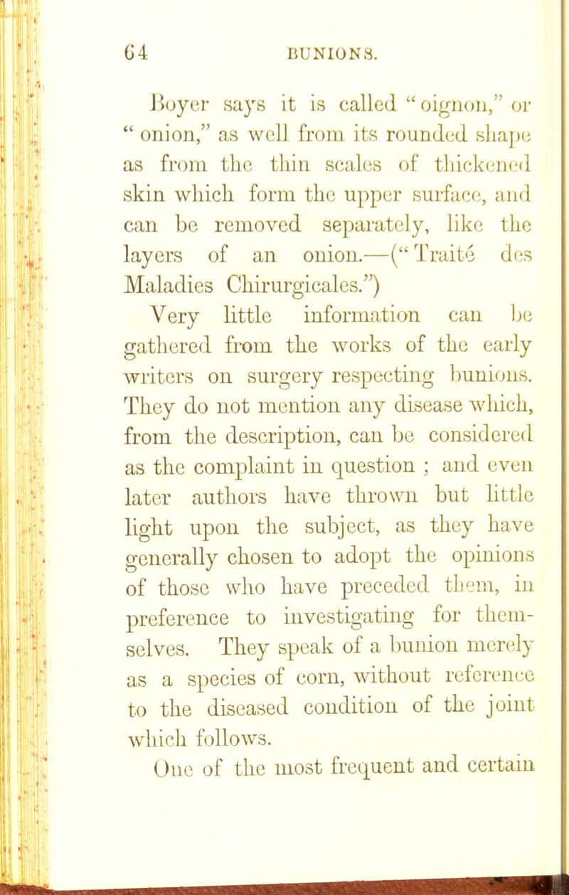 Boyer says it is called oignon, or  onion, as well from its rounded shape as from the thin scales of thickened skin which form the upper surface, and can be removed separately, like the layers of an onion.—(Traite des Maladies Chirurgicales.) Very little information can be gathered from the works of the early writers on surgery respecting bunions. They do not mention any disease which, from the description, can be considered as the complaint in question ; and even later authors have thrown but little light upon the subject, as they have generally chosen to adopt the opinions of those who have preceded them, in preference to investigating for them- selves. They speak of a bunion merely as a species of corn, without reference to the diseased condition of the joint which follows. One of the most frequent and certain