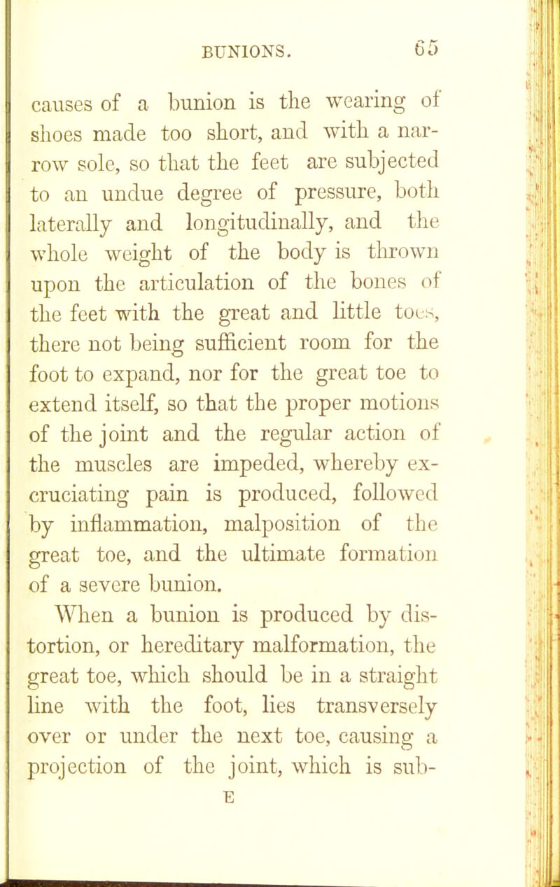 causes of a bunion is the wearing of shoes made too short, and with a nar- row sole, so that the feet are subjected to an undue degree of pressure, both laterally and longitudinally, and the whole weight of the body is thrown upon the articulation of the bones of the feet with the great and little toes, there not being sufficient room for the foot to expand, nor for the great toe to extend itself, so that the proper motions of the joint and the regular action of the muscles are impeded, whereby ex- cruciating pain is produced, followed by inflammation, malposition of the great toe, and the ultimate formation of a severe bunion. When a bunion is produced by dis- tortion, or hereditary malformation, the great toe, which should be in a straight line with the foot, lies transversely over or under the next toe, causing a projection of the joint, which is sub- E