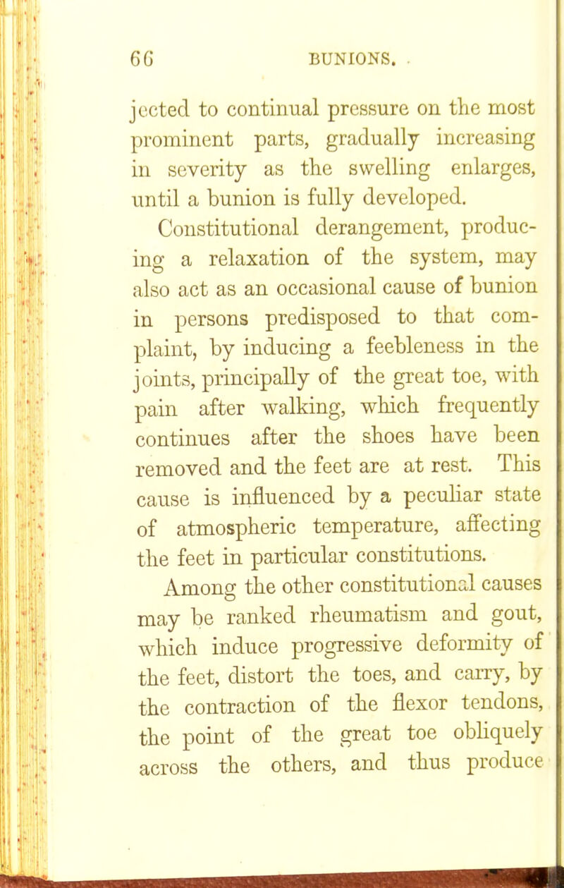 jected to continual pressure on the most prominent parts, gradually increasing in severity as the swelling enlarges, until a bunion is fully developed. Constitutional derangement, produc- ing a relaxation of the system, may also act as an occasional cause of bunion in persons predisposed to that com- plaint, by inducing a feebleness in the joints, principally of the great toe, with pain after walking, which frequently continues after the shoes have been removed and the feet are at rest. This cause is influenced by a peculiar state of atmospheric temperature, affecting the feet in particular constitutions. Among the other constitutional causes may be ranked rheumatism and gout, which induce progressive deformity of the feet, distort the toes, and carry, by the contraction of the flexor tendons, the point of the great toe obliquely across the others, and thus produce