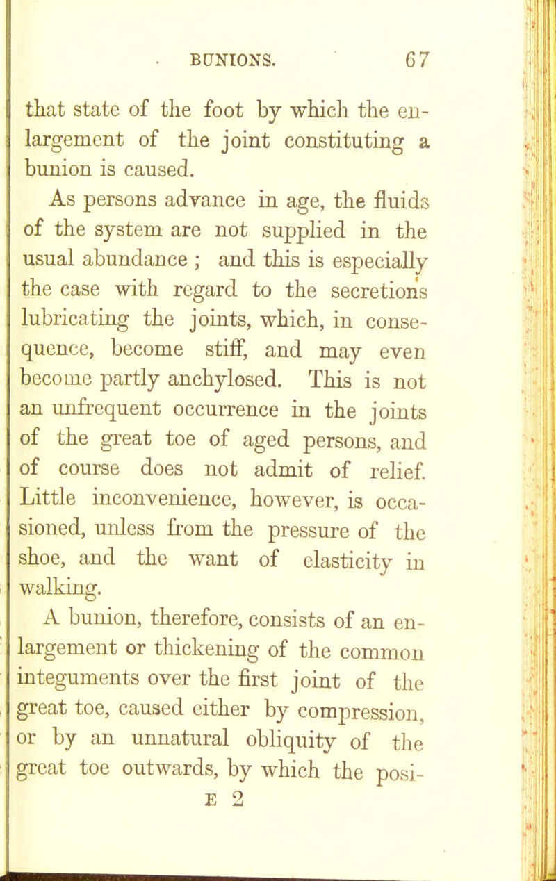 that state of the foot by which the en- largement of the joint constituting a bunion is caused. As persons advance in age, the fluids of the system are not supplied in the usual abundance ; and this is especially the case with regard to the secretions lubricating the joints, which, in conse- quence, become stiff, and may even become partly anchylosed. This is not an unfrequent occurrence in the joints of the great toe of aged persons, and of course does not admit of relief. Little inconvenience, however, is occa- sioned, unless from the pressure of the shoe, and the want of elasticity in walking. A bunion, therefore, consists of an en- largement or thickening of the common integuments over the first joint of the great toe, caused either by compression, or by an unnatural obliquity of the great toe outwards, by which the posi- E 2