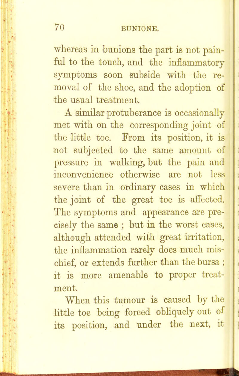 whereas in bunions the part is not pain- ful to the touch, and the inflammatory symptoms soon subside with the re- moval of the shoe, and the adoption of the usual treatment. A similar protuberance is occasionally met with on the corresponding joint of i the little toe. From its position, it is not subjected to the same amount of i pressure in walking, but the pain and inconvenience otherwise are not less severe than in ordinary cases in which the joint of the great toe is affected. The symptoms and appearance are pre- cisely the same ; but in the worst cases, although attended with great irritation, ; the inflammation rarely does much mis- chief, or extends further than the bursa ; ( it is more amenable to proper treat- ment. When this tumour is caused by the little toe being forced obliquely out of its position, and under the next, it