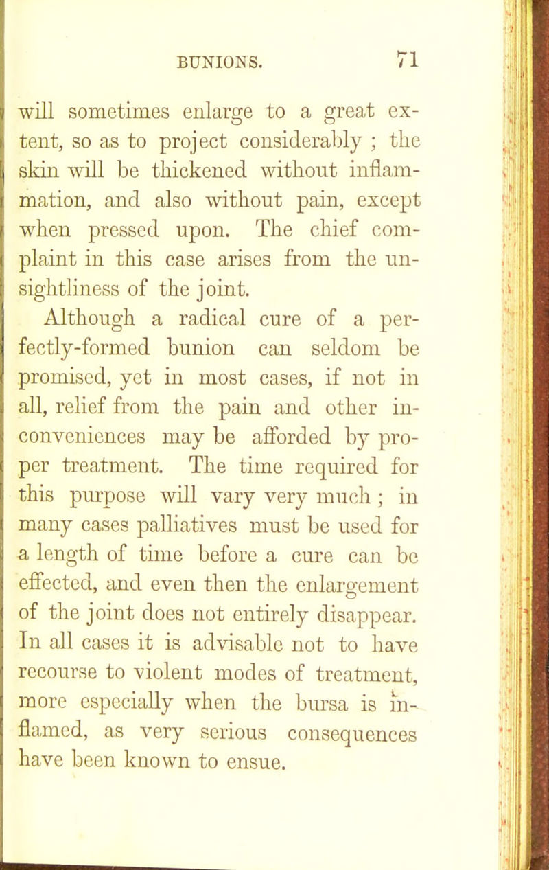 will sometimes enlarge to a great ex- tent, so as to project considerably ; the skin will be thickened without inflam- mation, and also without pain, except when pressed upon. The chief com- plaint in this case arises from the un- sightliness of the joint. Although a radical cure of a per- fectly-formed bunion can seldom be promised, yet in most cases, if not in all, relief from the pain and other in- conveniences may be afforded by pro- per treatment. The time required for this purpose will vary very much ; in many cases palliatives must be used for a length of time before a cure can be effected, and even then the enlargement of the joint does not entirely disappear. In all cases it is advisable not to have recourse to violent modes of treatment, more especially when the bursa is in- flamed, as very serious consequences have been known to ensue.