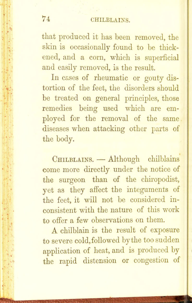 that produced it has been removed, the skin is occasionally found to be thick- ened, and a corn, which is superficial and easily removed, is the result. In cases of rheumatic or gouty dis- tortion of the feet, the disorders should be treated on general principles, those remedies being used which are em- ployed for the removal of the same diseases when attacking other parts of the body. Chilblains. — Although chilblains come more directly under the notice of the surgeon than of the chiropodist, yet as they affect the integuments of the feet, it will not be considered in- consistent with the nature of this work to offer a few observations on them. A chilblain is the result of exposure to severe cold, followed by the too sudden application of heat, and is produced by the rapid distension or congestion of
