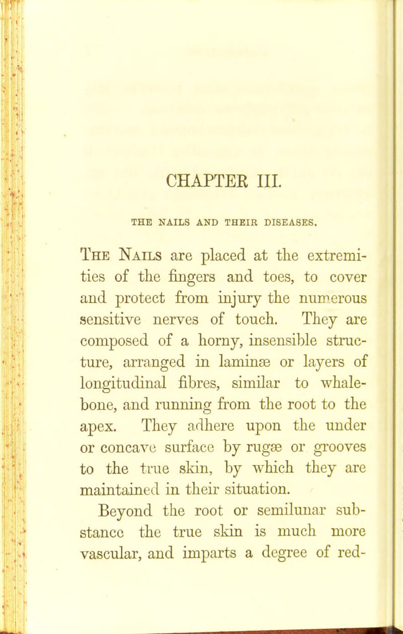 CHAPTER III. THE NAILS AND THEIR DISEASES. The Nails are placed at the extremi- ties of tlie fingers and toes, to cover and protect from injury the numerous sensitive nerves of touch. They are composed of a horny, insensible struc- ture, arranged in laminae or layers of longitudinal fibres, similar to whale- bone, and running from the root to the apex. They adhere upon the under or concave surface by rugae or grooves to the true skin, by which they are maintained in their situation. Beyond the root or semilunar sub- stance the true skin is much more vascular, and imparts a degree of red-