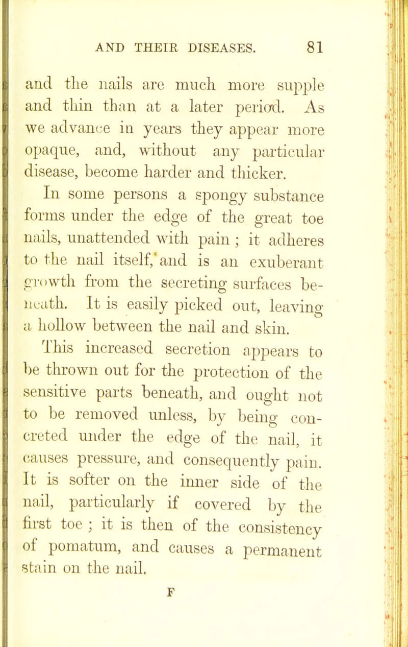 and the nails are much more supple and thin than at a later period. As we advance in years they appear more opaque, and, without any particular disease, become harder and thicker. In some persons a spongy substance forms under the edge of the great toe nails, unattended with pain; it adheres to the nail itself,* and is an exuberant growth from the secreting surfaces be- neath. It is easily picked out, leaving a hollow between the nail and skin. This increased secretion appears to be thrown out for the protection of the sensitive parts beneath, and ought not to be removed unless, by being con- creted under the edge of the nail, it causes pressure, and consequently pain. It is softer on the inner side of the nail, particularly if covered by the first toe ; it is then of the consistency of pomatum, and causes a permanent stain on the nail. F