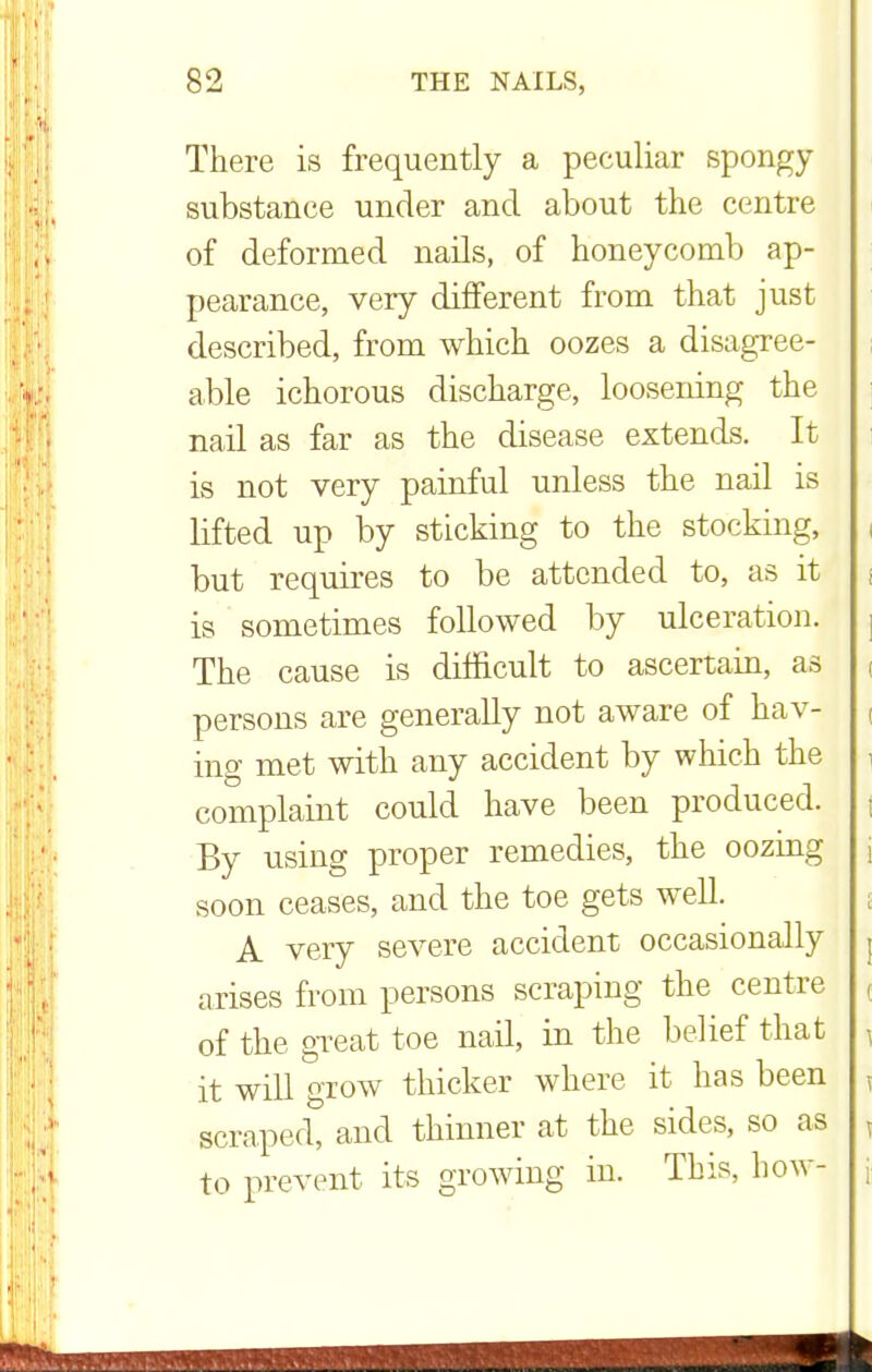 There is frequently a peculiar spongy substance under and about the centre of deformed nails, of honeycomb ap- pearance, very different from that just described, from which oozes a disagree- able ichorous discharge, loosening the nail as far as the disease extends. It is not very painful unless the nail is lifted up by sticking to the stocking, but requires to be attended to, as it is sometimes followed by ulceration. The cause is difficult to ascertain, as persons are generally not aware of hav- ing met with any accident by which the complaint could have been produced. By using proper remedies, the oozing soon ceases, and the toe gets well. A very severe accident occasionally arises from persons scraping the centre of the great toe nail, in the belief that it will grow thicker where it has been scraped, and thinner at the sides, so as to prevent its growing in. This, how-