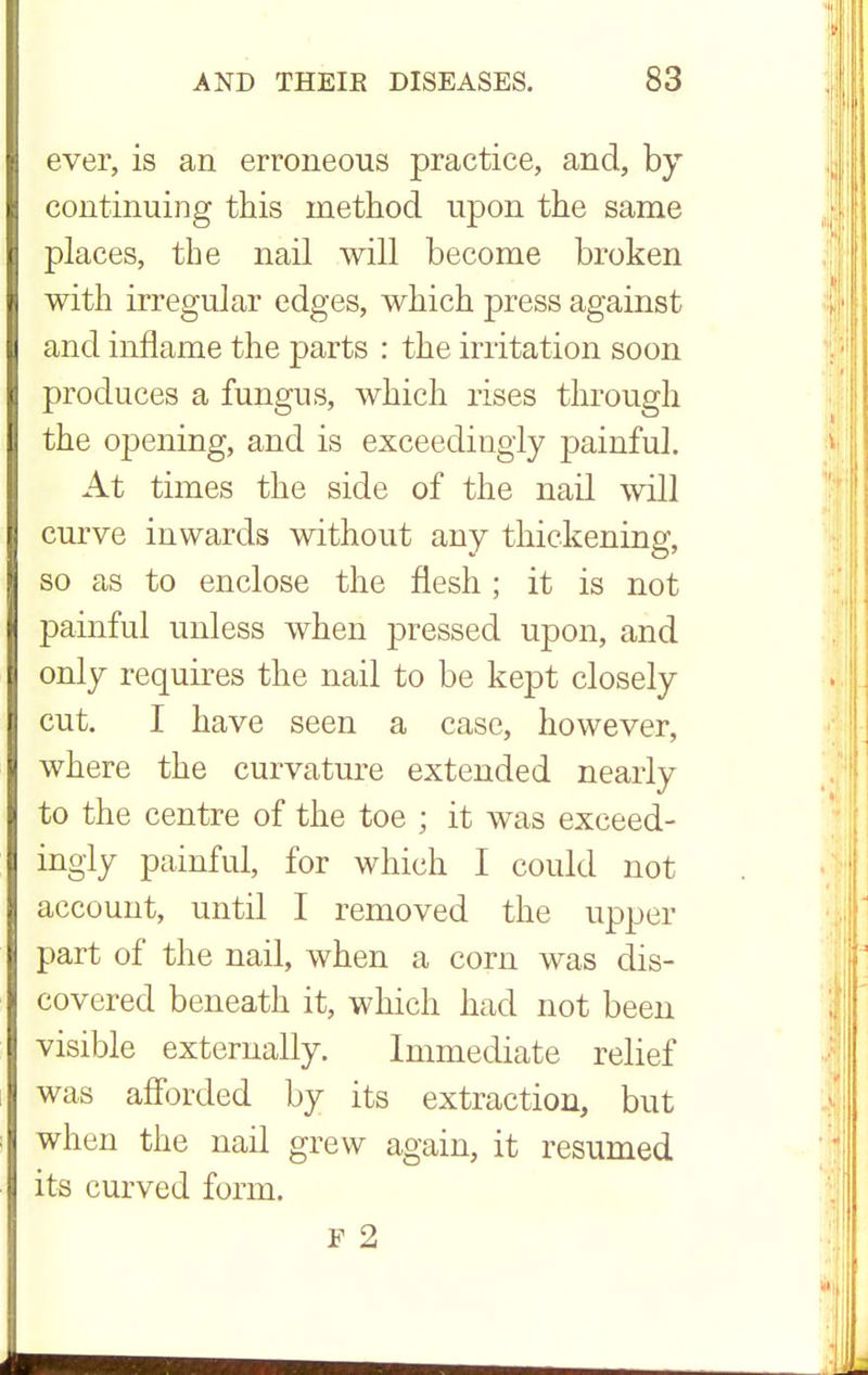 ever, is an erroneous practice, and, by continuing this method upon the same places, the nail will become broken with irregular edges, which press against and inflame the parts : the irritation soon produces a fungus, which rises through the opening, and is exceedingly painful. At times the side of the nail will curve inwards without any thickening, so as to enclose the flesh ; it is not painful unless when pressed upon, and only requires the nail to be kept closely cut. I have seen a case, however, where the curvature extended nearly to the centre of the toe ; it was exceed- ingly painful, for which I could not account, until I removed the upper part of the nail, when a corn was dis- covered beneath it, which had not been visible externally. Immediate relief was afforded by its extraction, but when the nail grew again, it resumed its curved form. F 2