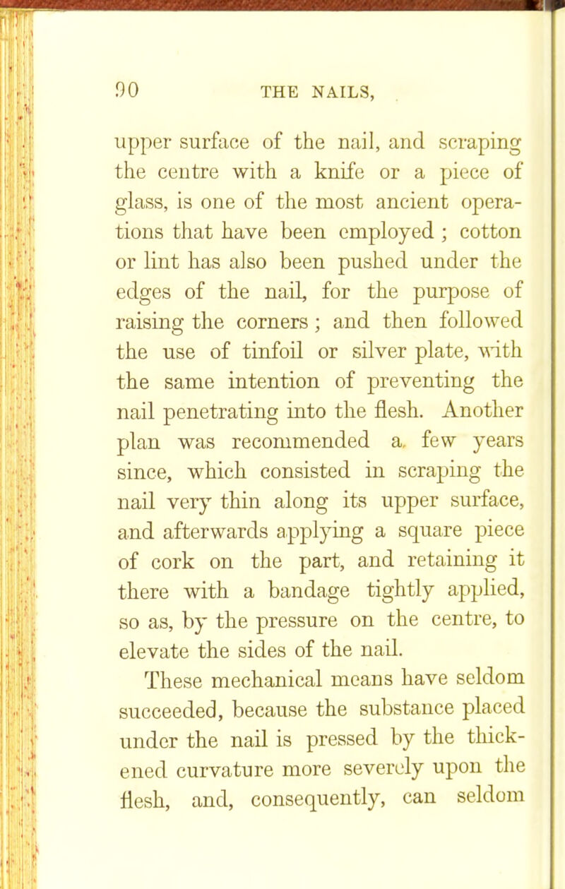00 upper surface of the nail, and scraping the centre with a knife or a piece of glass, is one of the most ancient opera- tions that have been employed ; cotton or lint has also been pushed under the edges of the nail, for the purpose of raising the corners; and then followed the use of tinfoil or silver plate, with the same intention of preventing the nail penetrating into the flesh. Another plan was recommended a. few years since, which consisted in scraping the nail very thin along its upper surface, and afterwards applying a square piece of cork on the part, and retaining it there with a bandage tightly applied, so as, by the pressure on the centre, to elevate the sides of the nail. These mechanical means have seldom succeeded, because the substance placed under the nail is pressed by the thick- ened curvature more severely upon the flesh, and, consequently, can seldom