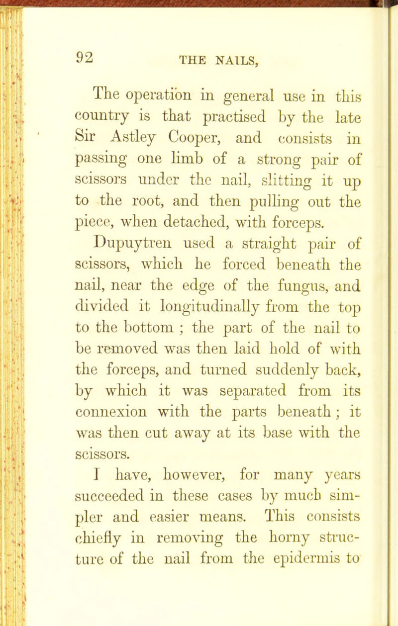 The operation in general use in this country is that practised by the late Sir Astley Cooper, and consists in passing one limb of a strong pair of scissors under the nail, slitting it up to the root, and then pulling out the piece, when detached, with forceps. Dupuytren used a straight pair of scissors, which he forced beneath the nail, near the edge of the fungus, and divided it longitudinally from the top to the bottom ; the part of the nail to be removed was then laid hold of with the forceps, and turned suddenly back, by which it was separated from its connexion with the parts beneath; it was then cut away at its base with the scissors. I have, however, for many years succeeded in these cases by much sim- pler and easier means. This consists chiefly in removing the horny struc- ture of the nail from the epidermis to