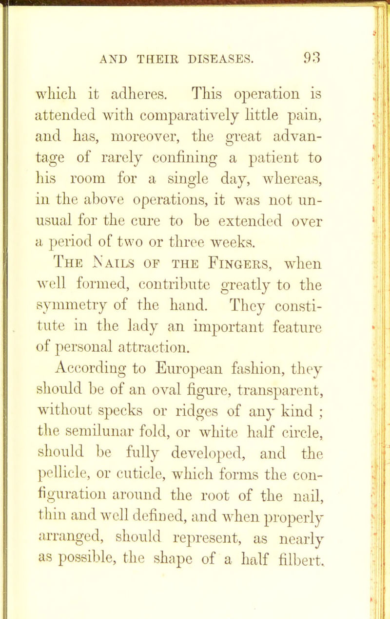 which it adheres. This operation is attended with comparatively little pain, and has, moreover, the great advan- tage of rarely confining a patient to his room for a single day, whereas, in the above operations, it was not un- usual for the cure to be extended over a period of two or three weeks. The Nails of the Fingers, when well formed, contribute greatly to the symmetry of the hand. They consti- tute in the lady an important feature of personal attraction. According to European fashion, they should be of an oval figure, transparent, without specks or ridges of any kind ; the semilunar fold, or white half circle, should be fully developed, and the pellicle, or cuticle, which forms the con- figuration around the root of the nail, thin and well defined, and when properly arranged, should represent, as nearly as possible, the shape of a half filbert.