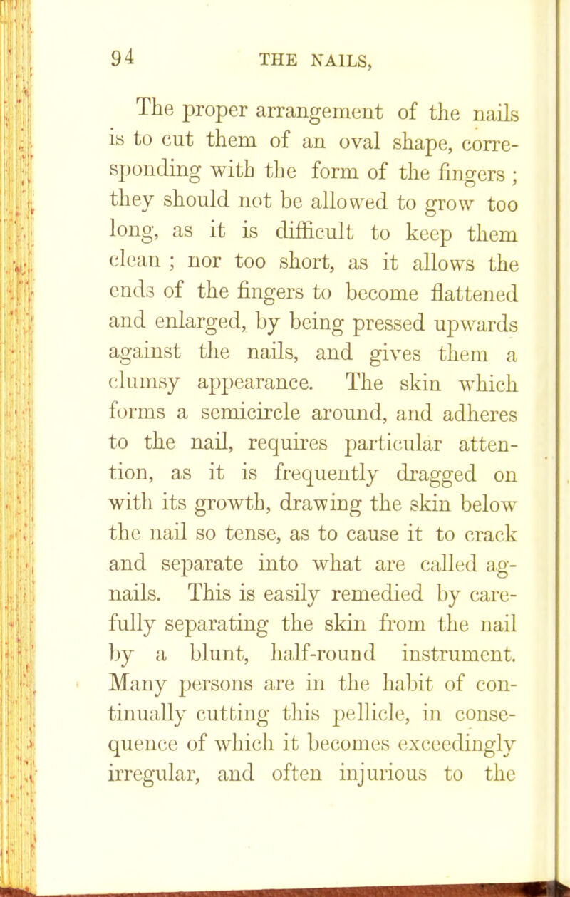 The proper arrangement of the nails is to cut them of an oval shape, corre- sponding with the form of the fingers ; they should not be allowed to grow too long, as it is difficult to keep them clean ; nor too short, as it allows the ends of the fingers to become flattened and enlarged, by being pressed upwards against the nails, and gives them a clumsy appearance. The skin which forms a semicircle around, and adheres to the nail, requires particular atten- tion, as it is frequently dragged on with its growth, drawing the skin below the nail so tense, as to cause it to crack and separate into what are called ag- nails. This is easily remedied by care- fully separating the skin from the nail by a blunt, half-round instrument. Many persons are in the habit of con- tinually cutting this pellicle, in conse- quence of which it becomes exceedingly irregular, and often injurious to the