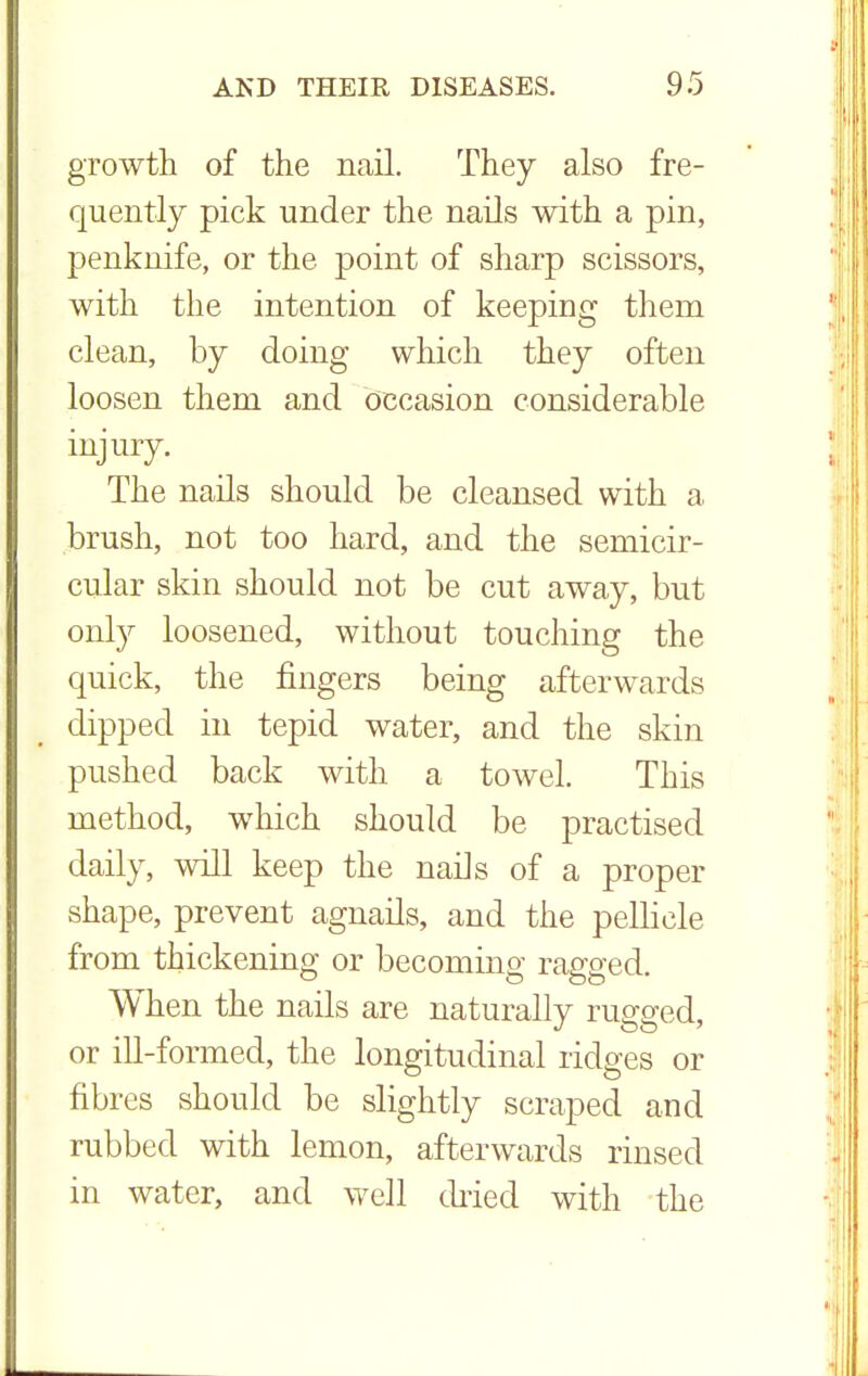 growth of the nail. They also fre- quently pick under the nails with a pin, penknife, or the point of sharp scissors, with the intention of keeping them clean, by doing which they often loosen them and occasion considerable injury. The nails should be cleansed with a brush, not too hard, and the semicir- cular skin should not be cut away, but only loosened, without touching the quick, the fingers being afterwards dipped in tepid water, and the skin pushed back with a towel. This method, which should be practised daily, will keep the nails of a proper shape, prevent agnails, and the pellicle from thickening or becoming ragged. When the nails are naturally rugged, or ill-formed, the longitudinal ridges or fibres should be slightly scraped and rubbed with lemon, afterwards rinsed in water, and well dried with the