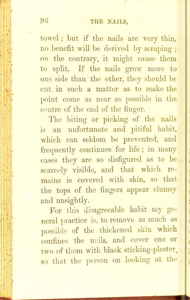 9(5 towel; but if the nails are very thin, no benefit will be derived by seraping ; on the contrary, it might cause them to split. If the nails grow more to one side than the other, they should be cut in such a matter as to make the point come as near as possible in the centre of the end of the finger. The biting or picking of the nails is an unfortunate and pitiful habit, which can seldom be prevented, and frequently continues for life ; in many cases they are so disfigured as to be scarcely visible, and that which re- mains is covered with skin, so that the tops of the fingers appear clumsy and unsightly. For this disagreeable habit my ge- neral practice is, to remove as much as possible of the thickened skin which confines the nails, and cover one or two of them with black sticking-plaster, so that the person on looking at the
