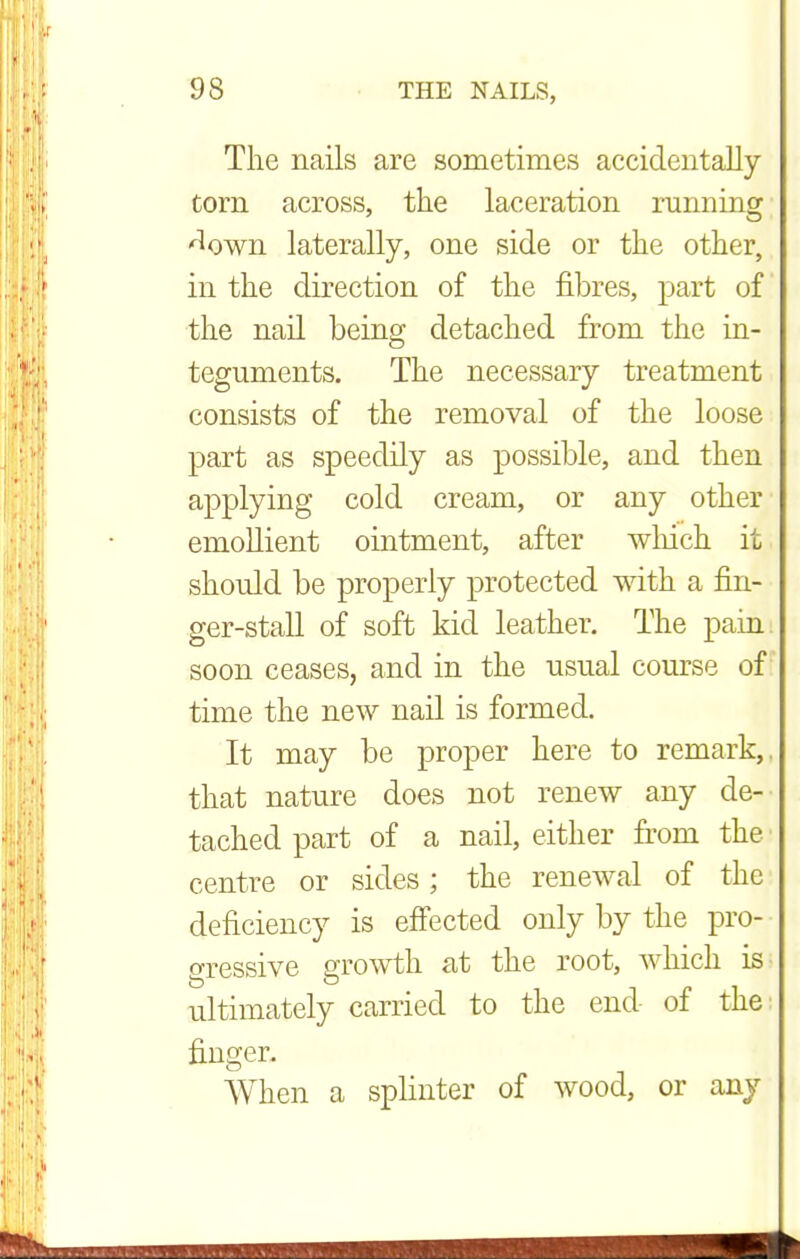 The nails are sometimes accidentally torn across, the laceration running ^own laterally, one side or the other, in the direction of the fibres, part of the nail being detached from the in- teguments. The necessary treatment consists of the removal of the loose part as speedily as possible, and then applying cold cream, or any other emollient ointment, after which it should be properly protected with a fin- ger-stall of soft kid leather. The pain soon ceases, and in the usual course of time the new nail is formed. It may be proper here to remark,, that nature does not renew any de- tached part of a nail, either from the centre or sides; the renewal of the deficiency is effected only by the pro- gressive growth at the root, which is ultimately carried to the end of the finger. When a splinter of wood, or any
