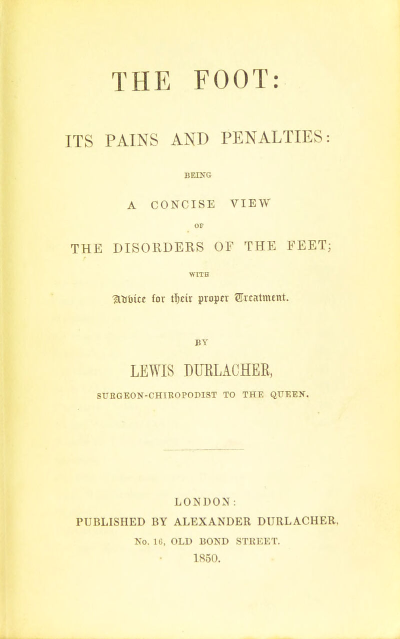 ITS PAINS AND PENALTIES: BEING A CONCISE VIEW OF THE DISORDERS OE THE FEET; WITH %ts\)icc for t])tix proper STrcatmtnt. BY LEWIS DUELACHEE, SUEGEON-CHIEOPODIST TO THE QUEEN. LONDON: PUBLISHED BY ALEXANDER DURLACHER, Ko. IG, OLD BOND STREET. 1850.